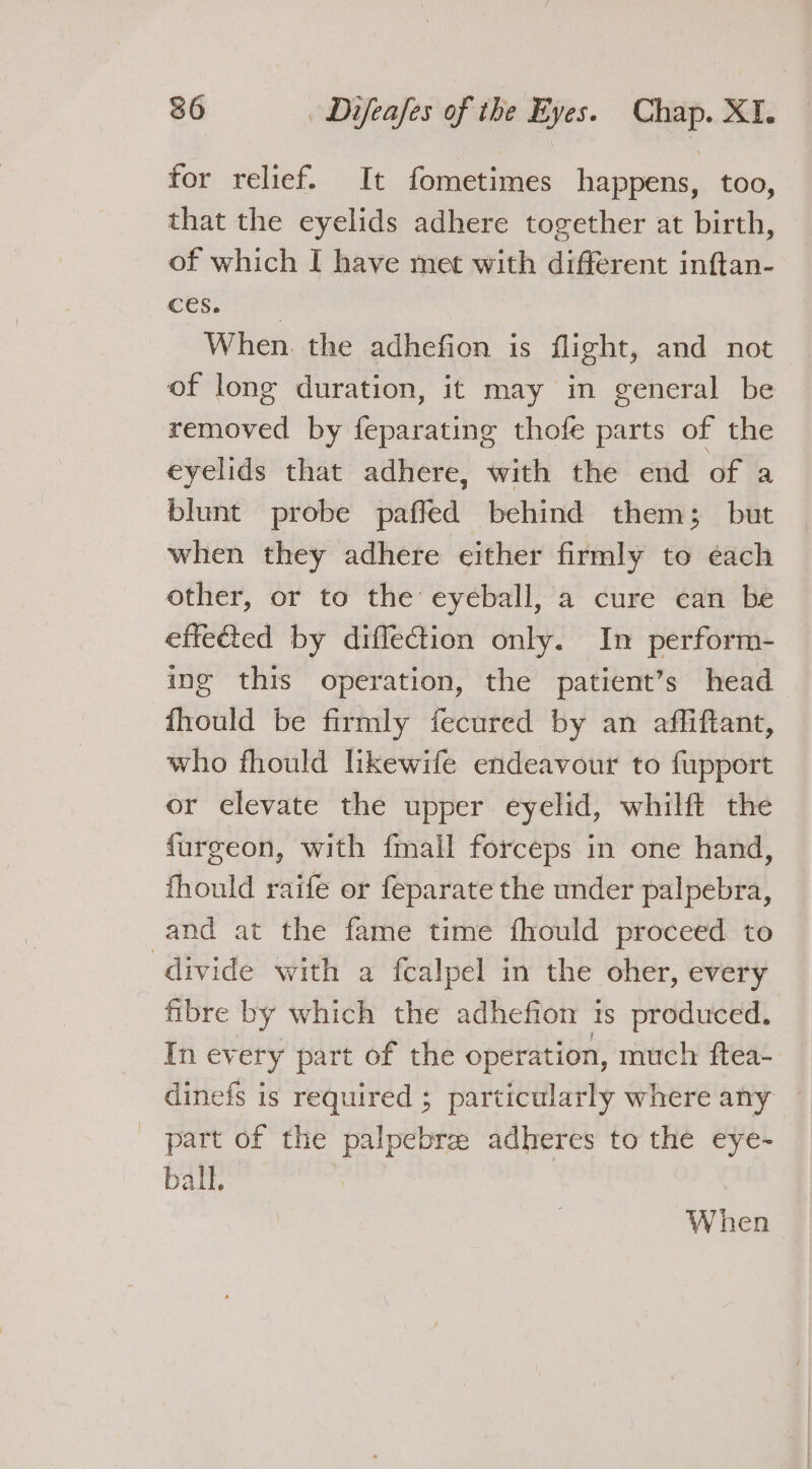 for relief. It fometimes happens, too, that the eyelids adhere together at birth, of which I have met with different inftan- eta oi: When. the adhefion is flight, and not of long duration, it may in general be removed by feparating thofe parts of the eyelids that adhere, with the end of a blunt probe paffed behind them; but when they adhere either firmly to each other, or to the eyeball, a cure can be effected by diffection only. In perform- ing this operation, the patient’s head fhould be firmly fecured by an affiftant, who fhould likewife endeavour to fupport or elevate the upper eyelid, whilft the fargeon, with fail forceps in one hand, fhould raife or feparate the under palpebra, and at the fame time fhould proceed to divide with a fcalpel in the oher, every fibre by which the adhefion 1s produced. In every part of the operation, much ftea- dinefs is required ; particularly where any _ part of the palpebrz: adheres to the eye- ball. When