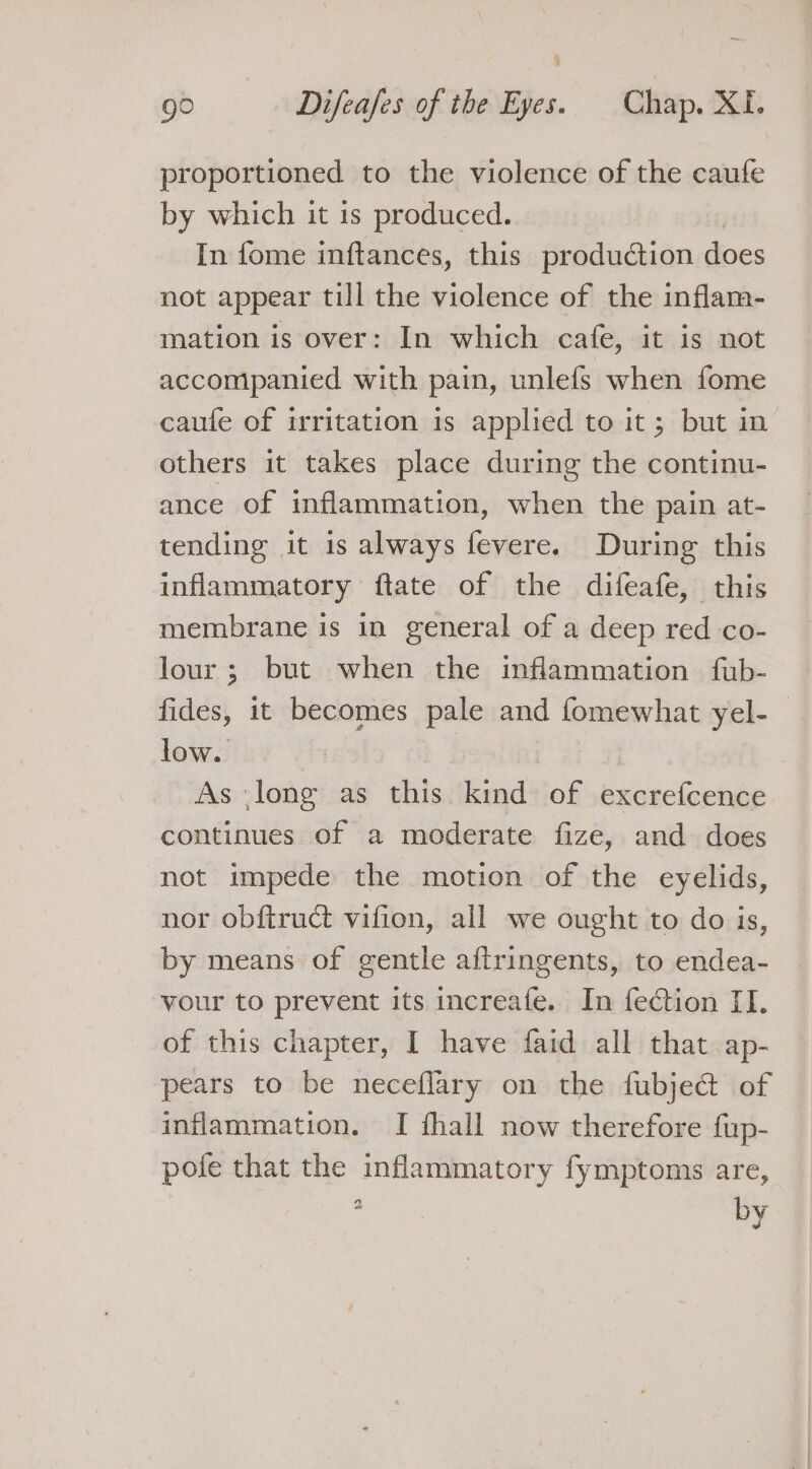 proportioned to the violence of the caufe by which it 1s produced. In fome inftances, this production does not appear till the violence of the inflam- mation is over: In which cafe, it is not accompanied with pain, unlefs when fome caufe of irritation is applied to it; but in others it takes place during the continu- ance of inflammation, when the pain at- tending it 1s always fevere. During this inflammatory ftate of the difeafe, this membrane is in general of a deep red co- lour; but when the inflammation fub- fides, it becomes pale and fomewhat yel- low. | As lone as this kind of excrefcence continues of a moderate fize, and does not impede the motion of the eyelids, nor obftruct vifion, all we ought to do is, by means of gentle aftringents, to endea- vour to prevent its increafe. In fe€tion II. of this chapter, I have faid all that ap- pears to be neceflary on the fubject of inflammation. I fhall now therefore fup- pole that the inflammatory fymptoms are, tad 2 by