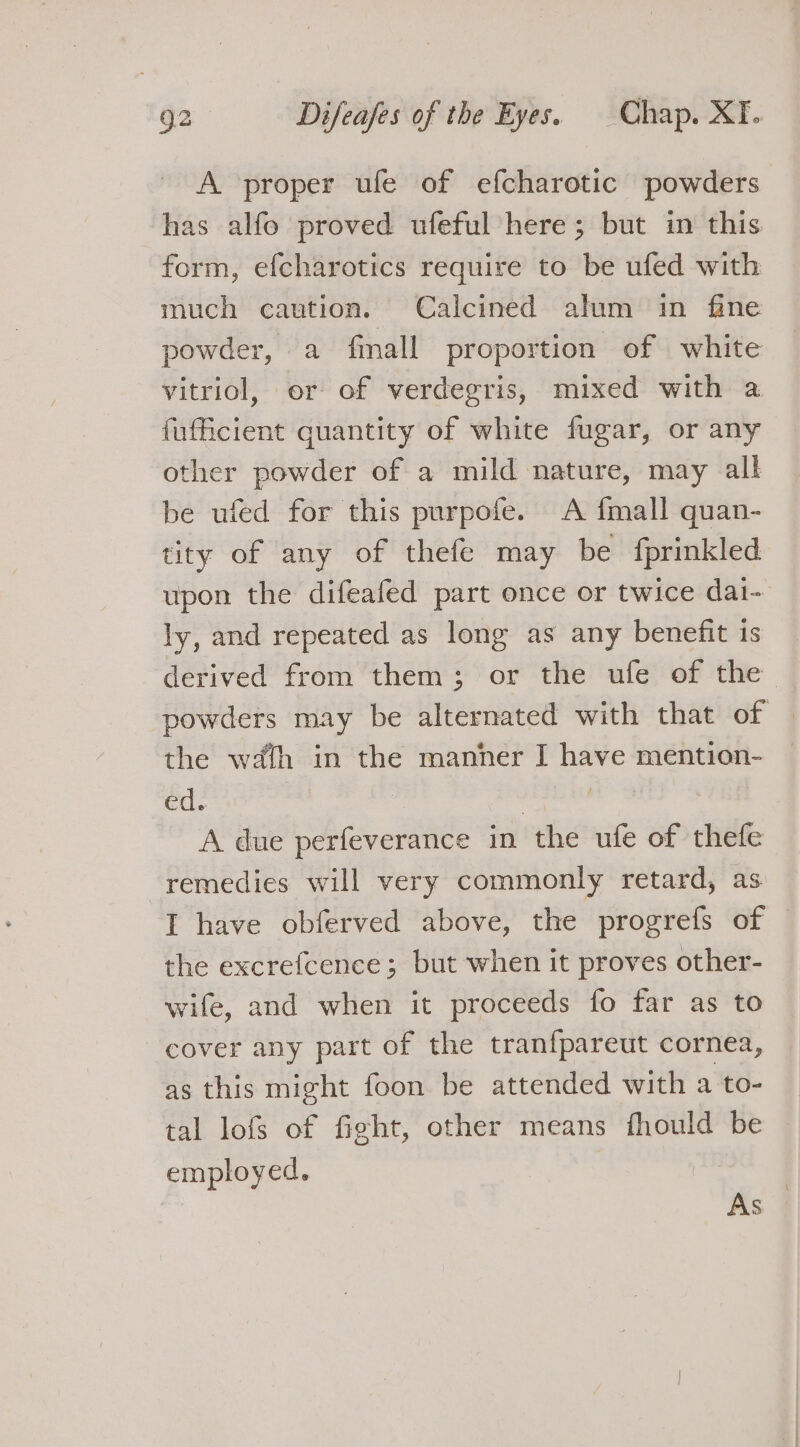 A proper ufe of efcharotic powders has alfo proved ufeful here; but in this form, efcharotics require to be ufed with much caution. Calcined alum in fine powder, a fmall proportion of white vitriol, or of verdegris, mixed with a fufficient quantity of white fugar, or any other powder of a mild nature, may all be ufed for this purpofe. A {mall quan- tity of any of thefe may be fprinkled upon the difeafed part once or twice dai- ly, and repeated as long as any benefit is derived from them; or the ufe of the powders may be alternated with that of | the wath in the manner I have mention- ed. : A due perfeverance in the ufe of thefe remedies will very commonly retard, as I have obferved above, the progrefs of — the excrefcence ; but when it proves other- wife, and when it proceeds fo far as to cover any part of the tranfpareut cornea, as this might foon be attended with a to- tal lofs of fight, other means fhould be employed. | As