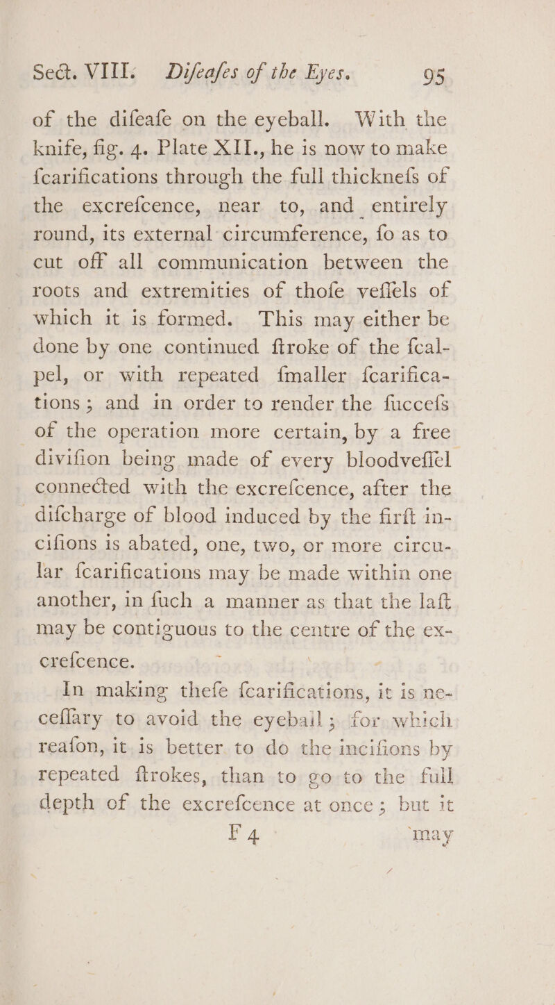 of the difeafe on the eyeball. With the knife, fig. 4. Plate XII., he is now to make {carifications through the full thicknefs of the excrefcence, near to, and_ entirely round, its external circumference, fo as to cut off all communication between the roots and extremities of thofe veflels of which it is formed. This may either be done by one continued ftroke of the {cal- pel, or with repeated fmaller {fcarifica- tions; and in order to render the fuccefs of the operation more certain, by a free _divifion being made of every bloodvefiel connected with the excrefcence, after the _ difcharge of blood induced by the firft in- cifions is abated, one, two, or more circu- lar {carifications may be made within one another, in fuch a manner as that the laft may be contiguous to the centre of the ex- crefcence. | In making thefe fcarifications, it is ne- cefllary to avoid the eyebail; for which reaion, it,is better to do the incifions by repeated ftrokes, than to go to the full depth of the excrefcence at once; but it PA ‘may