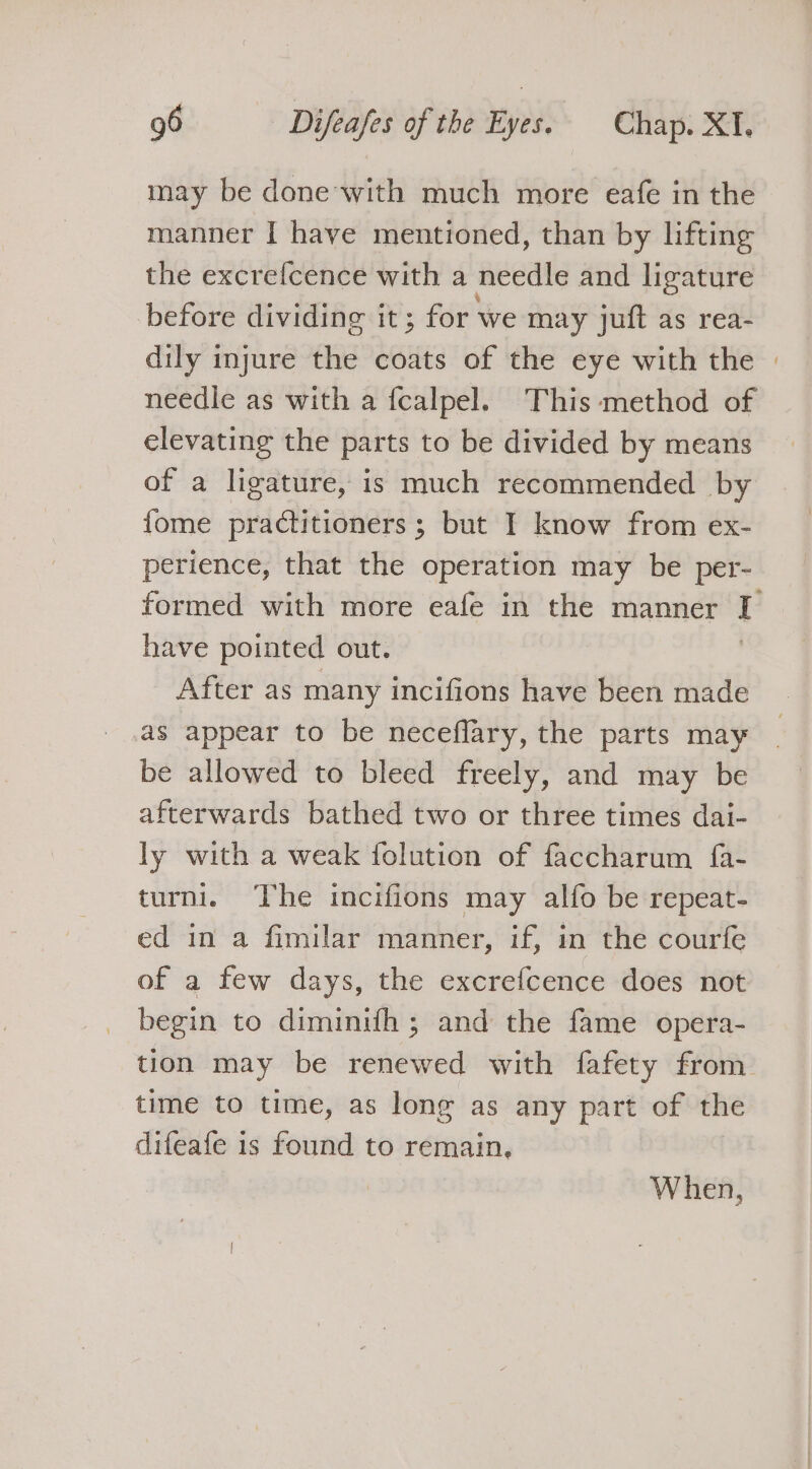 may be done-with much more eafe in the manner I have mentioned, than by lifting the excrefcence with a needle and ligature before dividing it; for we may juft as rea- dily injure the coats of the eye with the needle as with a {calpel. This method of elevating the parts to be divided by means of a ligature, is much recommended by fome practitioners ; but I know from ex- perience, that the operation may be per- have pointed out. After as many incifions have been made as appear to be neceffary, the parts may be allowed to bleed freely, and may be afterwards bathed two or three times dai- ly with a weak folution of faccharum fa- turni. The incifions may alfo be repeat- ed in a fimilar manner, if, in the courfe of a few days, the excrefcence does not begin to diminifh ; and the fame opera- time to time, as long as any part of the difeafe is found to remain. When,