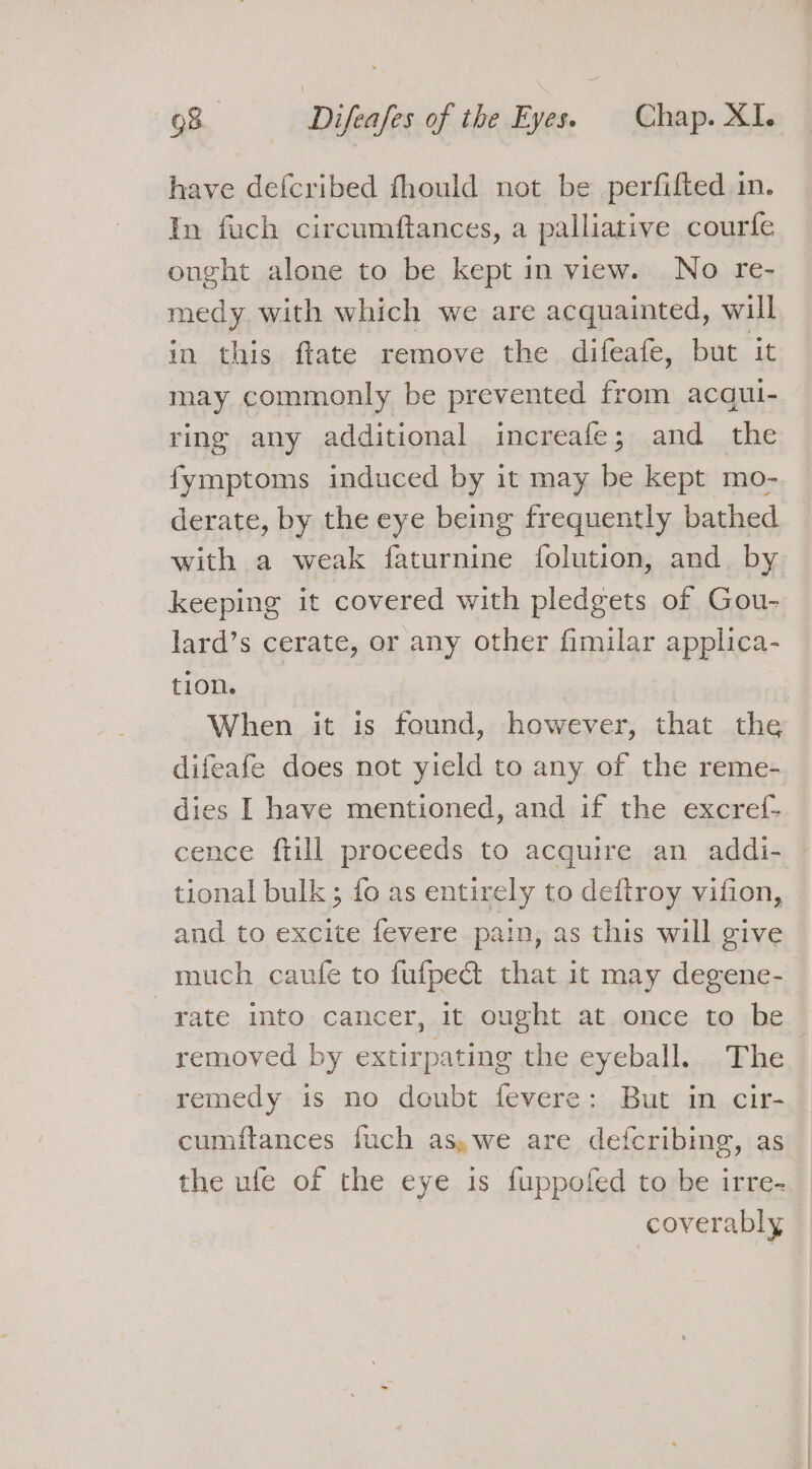 have deicribed fhould not be perfifted in. In fuch circumftances, a palliative courfe onght alone to be kept in view. No re- medy with which we are acquainted, will in this ftate remove the difeafe, but it may commonly be prevented from acqui- ring any additional increafe; and the fymptoms induced by it may be kept mo- derate, by the eye being frequently bathed with a weak faturnine folution, and by keeping it covered with pledgets of Gou- lard’s cerate, or any other fimilar applica- tion. | When it is found, however, that the difeafe does not yield to any of the reme- dies I have mentioned, and if the excref- cence ftill proceeds to acquire an addi- tional bulk ; fo as entirely to deftroy vifion, and to excite fevere pain, as this will give much caufe to fufped that it may degene- rate into cancer, it ought at once to be removed by extirpating the eyeball. The remedy is no doubt fevere: But in cir- cumftances fuch as,we are defcribing, as the ufe of the eye is fuppofed to be irre- coverably