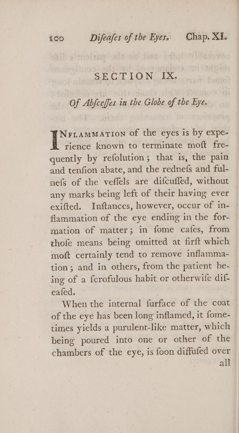 SECTION. IX. of Abfeeffes in the Globe of the Eye. Nrrammation of the eyes is by expe- rience known to terminate moft fre- quently by refolution; that is, the pain and tenfion abate, and the rednefs and ful- nefs of the veflels are difcuffed, without any marks being left of their having ever exifted. Inftances, however, occur of in- flammation of the eye ending in the for- mation of matter; in fome cafes, from thofe means being omitted at firft which moft certainly tend to remove inflamma- tion ; and in others, from the patient be- — ing of a {crofulous habit or otherwife dif- eafed. © | | When the internal furface of the coat of the eye has been long inflamed, it fome- times yields a purulent-like matter, which being poured into one or other of the chambers of the eye, is foon diffufed over all