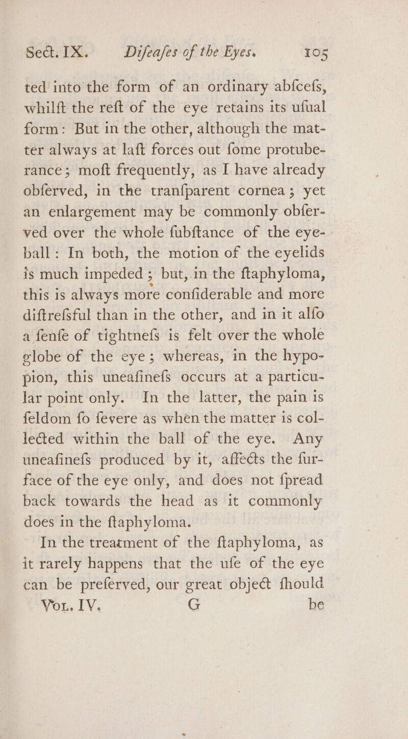 ted into the form of an ordinary abfcefs, whilft the reft of the eye retains its ufual form: But in the other, although the mat- ter always at laft forces out fome protube- rance; moft frequently, as I have already obferved, in the tranfparent cornea; yet an enlargement may be commonly obfer- ved over the whole fubftance of the eye- ball: In both, the motion of the eyelids is much impeded ; but, in the ftaphyloma, this 1s always more confiderable and more diftrefsful than in the other, and in it alfo afenfe of tightnefs is felt over the whole elobe of the eye; whereas, in the hypo- pion, this uneafinefs occurs at a particu- lar point only. In the latter, the pain is feldom fo fevere as when the matter is col- lected within the ball of the eye. Any uneafinefs produced by it, affects the fur- face of the eye only, and does not {pread back towards the head as it commonly does in the ftaphyloma. In the treatment of the ftaphyloma, as it rarely happens that the ufe of the eye can be preferved, our great object fhould Vor. IV. G he