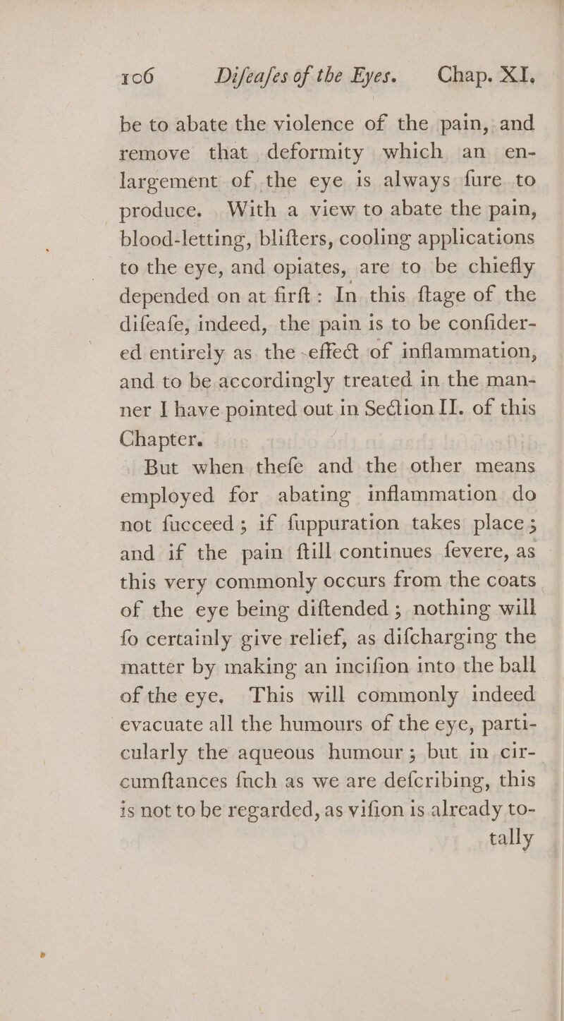 be to abate the violence of the pain, and remove that deformity which an _ en- largement of the eye is always fure to produce. With a view to abate the pain, blood-letting, blifters, cooling applications to the eye, and opiates, are to be chiefly depended on at firft : In this ftage of the difeafe, indeed, the pain is to be confider- ed entirely as the -effect of inflammation, and to be accordingly treated in the man- ner I have pointed out in Section II. of this Chapter. But when thefe and the other means employed for abating inflammation do not fucceed; if fuppuration takes place ; and if the pain ftill continues fevere, as this very commonly occurs from the coats. of the eye being diftended; nothing will fo certainly give relief, as difcharging the matter by making an incifion into the ball. of the eye. This will commonly indeed evacuate all the humours of the eye, parti- cularly the aqueous humour ; but im cir- cumftances {nch as we are defcribing, this is not to be regarded, as vifion 1s already to- tally