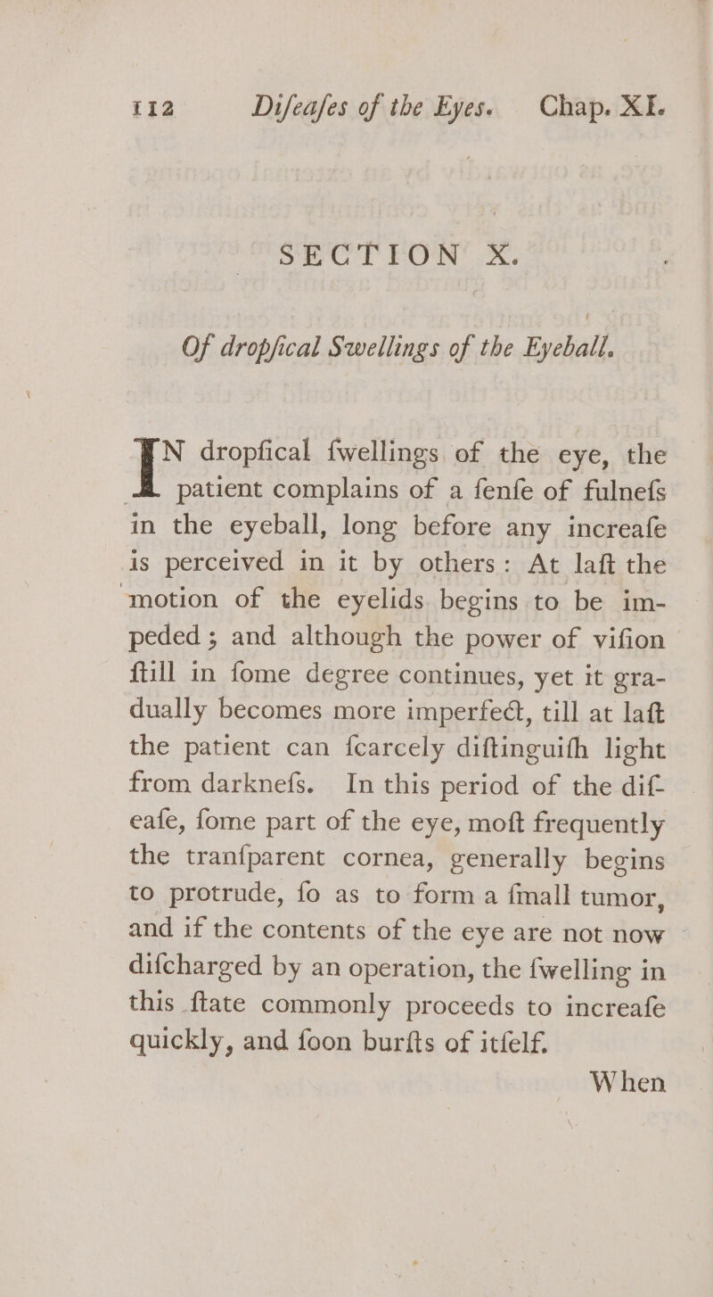 SiO rT FON Xx, Of dropfical Swellings of the Eyeball. AN dropfical {wellings of the eye, the 4. patient complains of a fenfe of fulnefs in the eyeball, long before any increafe is perceived in it by others: At laft the motion of the eyelids. begins to be im- peded ; and although the power of vifion ftill in fome degree continues, yet it gra- dually becomes more imperfeét, till at laft the patient can fcarcely diftinguith light from darknefs. In this period of the dif. eafe, fome part of the eye, moft frequently the tranfparent cornea, generally begins to protrude, fo as to form a fmall tumor, and if the contents of the eye are not now difcharged by an operation, the {welling in this {tate commonly proceeds to increafe quickly, and foon burfts of itfelf. When