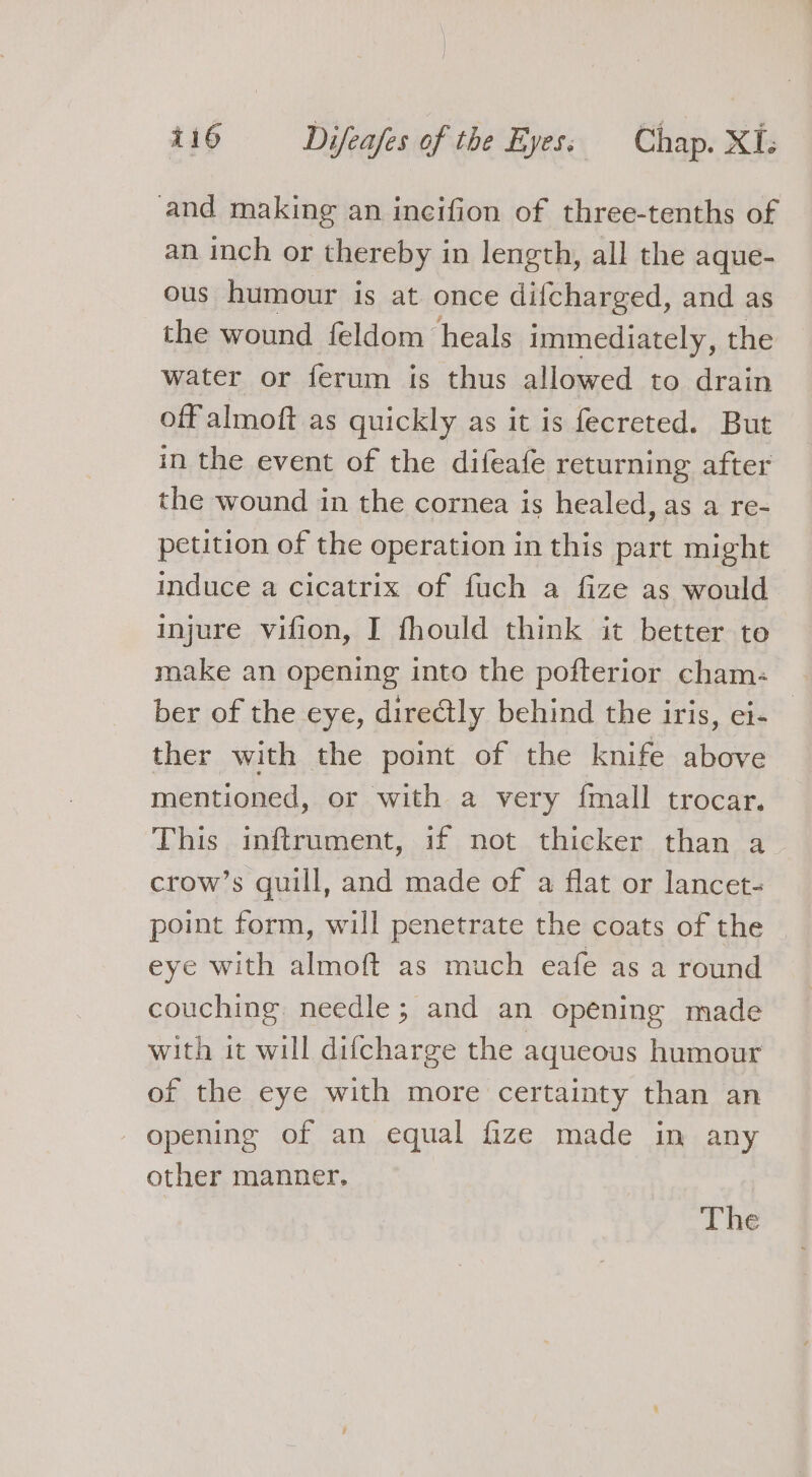 and making an incifion of three-tenths of an inch or thereby in length, all the aque- ous humour is at once difcharged, and as the wound feldom heals immediately, the water or ferum is thus allowed to drain off almoft as quickly as it is fecreted. But in the event of the difeafe returning after the wound in the cornea is healed, as a re- petition of the operation in this part might induce a cicatrix of fuch a fize as would injure vifion, I fhould think it better to make an opening into the pofterior cham- ber of the eye, directly behind the iris, ei- ther with the point of the knife above mentioned, or with a very {mall trocar. This inftrument, if not thicker than a crow’s quill, and made of a flat or lancet- point form, will penetrate the coats of the eye with almoft as much eafe as a round couching. needle; and an opening made with it will difcharge the aqueous humour of the eye with more certainty than an - opening of an equal fize made in any other manner. The