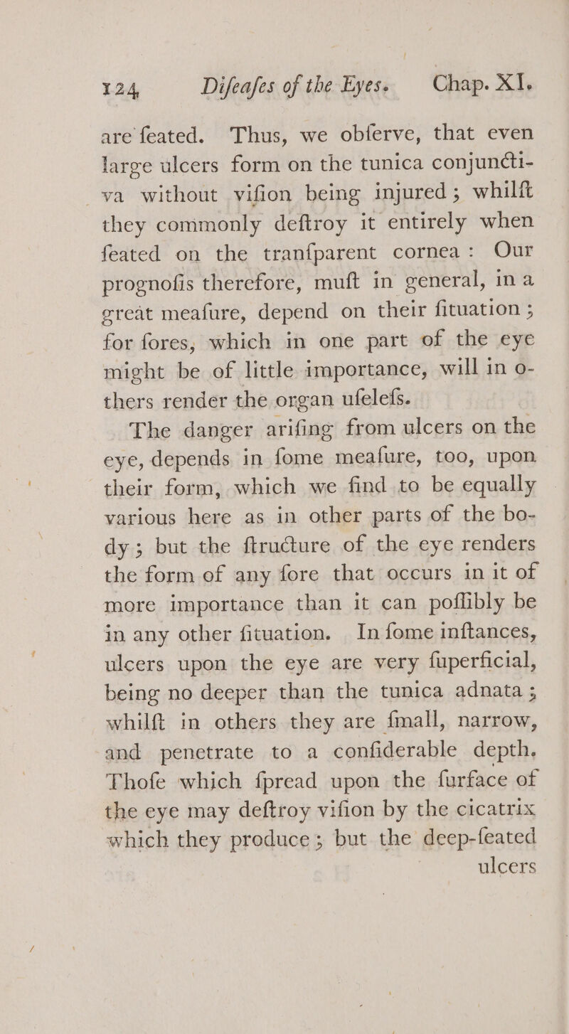 are feated. Thus, we obferve, that even large ulcers form on the tunica conjuncti- va without vifion being injured; whilft they commonly deftroy it entirely when feated on the tranfparent cornea: Our prognofis therefore, muft in general, ina great meafure, depend on their fituation ; for fores,; which in one part of the eye might be of little importance, will in o- thers render the organ ufelefs. The danger arifing from ulcers on the eye, depends in fome meafure, too, upon their form, which we find to be equally various here as in other parts of the bo- dy; but the ftructure of the eye renders the form of any fore that occurs in it of more importance than it can poflibly be in any other fituation. In fome inftances, ulcers upon the eye are very fuperficial, being no deeper than the tunica adnata ; whilft in others they are {mall, narrow, and penetrate to a confiderable depth, Thofe which fpread upon the furface of the eye may deftroy vifion by the cicatrix which they produce; but the deep-feated