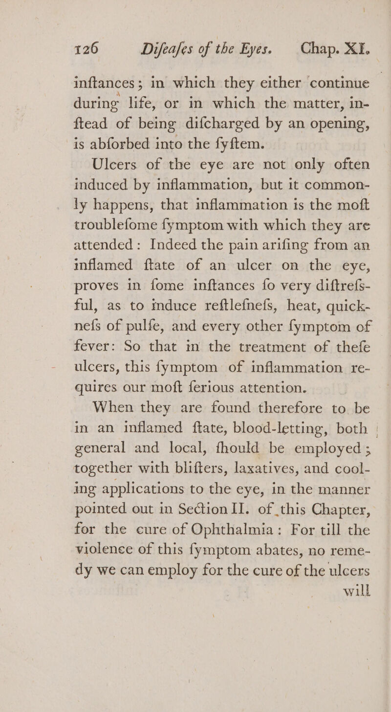 inftances; in which they either continue during life, or in which the matter, in- ftead of being difcharged by an opening, is abforbed into the fyftem. Ulcers of the eye are not only often induced by inflammation, but it common- ly happens, that inflammation ts the moft troublefome fymptom with which they are attended: Indeed the pain arifing from an inflamed ftate of an ulcer on the eye, proves in fome inftances fo very diftrefs- ful, as to mduce reftlefnefs, heat, quick- nefs of pulfe, and every other fymptom of © fever: So that m the treatment of thefe ulcers, this fymptom of inflammation re- quires our moft ferious attention. When they are found therefore to be in an inflamed ftate, blood-letting, both | general and local, fhould be employed ; together with blifters, laxatives, and cool- ing applications to the eye, in the manner pointed out in Section II. of this Chapter, for the cure of Ophthalmia: For till the violence of this fymptom abates, no reme- dy we can employ for the cure of the ulcers : will