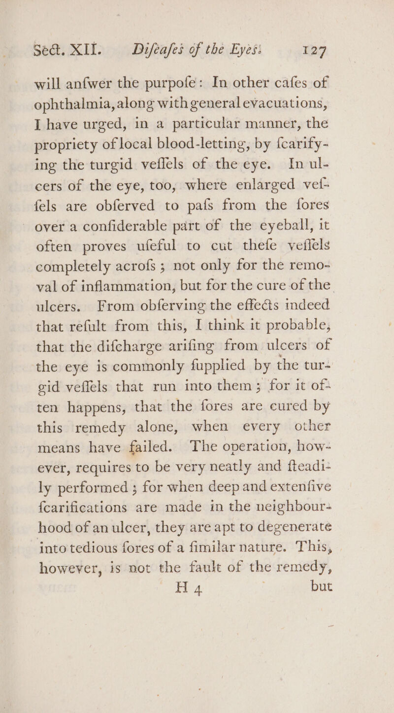 will anfwer the purpofe: In other cafes of ophthalmia, along with general evacuations, I have urged, in a particular manner, the propriety of local blood-letting, by {carify- ing the turgid veflels of the eye. In ul- cers of the eye, too, where enlarged vet- fels are obferved to pafs from the fores ~ over a confiderable part of the eyeball, it often proves ufeful to cut thefe veilels completely acrofs ; not only for the remo- val of inflammation, but for the cure of the. ulcers. From obferving the effects mdeed that refult from this, I think it probable, that the difcharge arifing from ulcers of the eye is commonly fupplied by the tur gid veffels that run into them ; for it of- ten happens, that the fores are cured by this remedy alone, when every other means have failed. The operation, how- ever, requires to be very neatly and fteadi- ly performed ; for when deep and extenfive {carifications are made in the neighbour- hood of an ulcer, they are apt to degenerate into tedious fores of a fimilar nature. This, however, is not the fault of the remedy, Th 4 | but