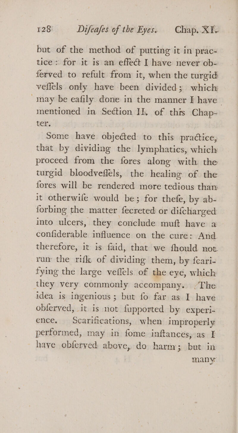 but of the method of putting it in prac- tice: for it is an effect I have never ob- - ferved to refult from it, when the turgid veffels only have been divided; which may be eafily done in the manner I have mentioned in Section JI, of this Chap- ter. 3 3 | Some have objected to this practice, that by dividing the lymphatics, which proceed from the fores along with the turgid bloodveffels, the healing of the fores will be rendered more tedious than it otherwife would be; for thefe, by ab- forbing the matter fecreted or difcharged into ulcers, they conclude muft have a confiderable influence on the cure: And therefore, it is faid, that we fhould not run the rifle of dividing them, by feari- fyimg the large veffels of the eye, which they very commonly accompany. /The idea is ingenious; but fo far as I have oblerved, it is not fupported by experi- ence. Scarifications, when improperly performed, may in fome inftances, as I have obferyed above, do harm; but in , many