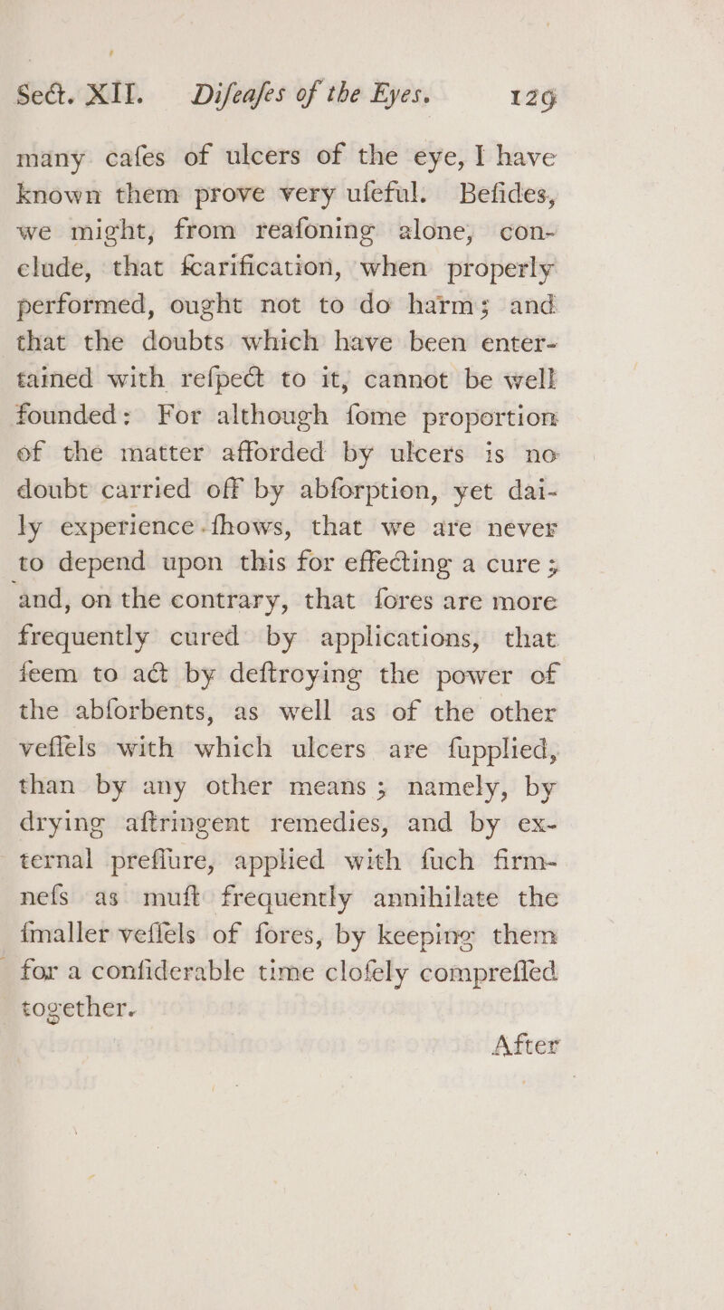 many cafes of ulcers of the eye, I have known them prove very ufeful. Befides, we might, from reafoning alone, con- elude, that fcarification, when properly performed, ought not to do harm; and that the doubts which have been enter- tamed with refpect to it, cannot be well founded: For although fome proportion ef the matter afforded by ulcers is no doubt carried off by abforption, yet dai- ly experience.fhows, that we are never to depend upon this for effecting a cure ; and, on the contrary, that fores are more frequently cured by applications, that feem to act by deftroying the power of the abforbents, as well as of the other veflels with which ulcers are fupplied, than by any other means; namely, by drying aftringent remedies, and by ex- ternal preflure, applied with fuch firm- nefs as muft frequently annihilate the imaller veflels of fores, by keeping them _ for a confiderable time clofely comprefled _ together. After