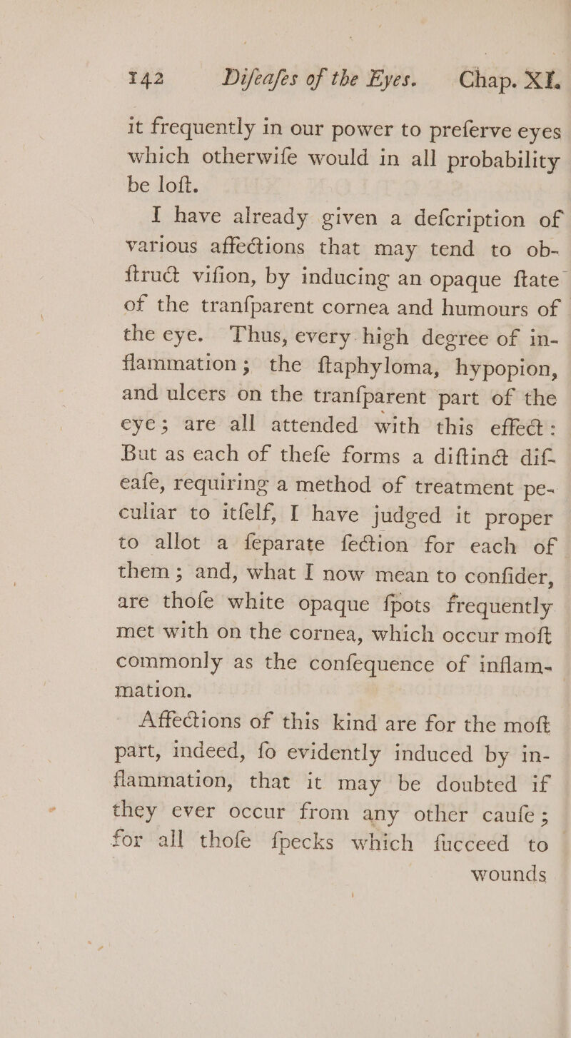 it frequently in our power to preferve eyes which otherwife would in all probability be loft. I have already given a defcription of various affections that may tend to ob- {truct vifion, by inducing an opaque ftate of the tranfparent cornea and humours of the eye. Thus, every high degree of in- flammation; the ftaphyloma, hypopion, and ulcers on the tranfparent part of the eye; are all attended with this effed: But as each of thefe forms a diftin@ dif eafe, requiring a method of treatment pe-~ culiar to itfelf, I have judged it proper to allot a feparate fection for each of them; and, what I now mean to confider, are thole white opaque fpots frequently met with on the cornea, which occur moft commonly as the confequence of inflam. mation. Affections of this kind are for the moft part, indeed, fo evidently induced by in- flammation, that it may be doubted if they ever occur from any other caufe; for all thofe fpecks which fucceed to— | wounds