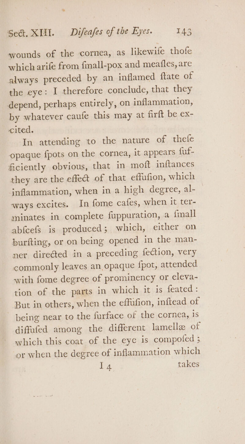 Bp Sea, XII. Difeafes of the Eyes. IA3 wounds of the cornea, as likewife thofe which arife from fmall-pox and meailes, are always preceded by an inflamed ftate of the eye: I therefore conclude, that they depend, perhaps entirely, on inflammation, by whatever caufe this may at firft be ex- cited. | In attending to the nature of thefe opaque fpots on the cornea, it appears fuf- ficiently obvious, that in moft inftances they are the effect of that effufion, which jnflammation, when in a high degree, al- ways excites. In fome cafes, when it ter- minates in complete fuppuration, a imall abfeefs is produced; which, either on burfting, or on being opened in the man- ner direGed in a preceding fection, very commonly leaves an opaque {pot, attended with fome degree of prominency or eleva- tion of the parts in which it is feated: But in others, when the effufion, inftead of being near to the furface or the cornea, is diffufed among the different lamelle of which this coat of the eye is compofed ; or when the degree of inflammation which ay takes