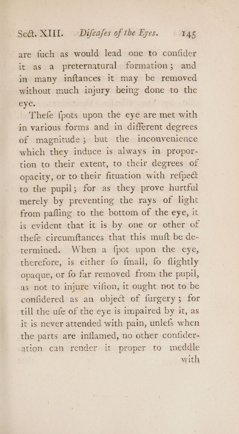 are fuch as would lead one to confider it as a preternatural formation; and in many inftances it may be removed without much injury beimg done to the eye. ; Thefe {pots upon the eye are met with in various forms and in different degrees of magnitude; but the inconvenience which they induce is. always in propor- tion to their extent, to their degrees of opacity, or to their fituation with refpect to the pupil; for as they prove hurtful merely by preventing the rays of light from pafling to the bottom of the eye, it is evident that it is by one or other of thefe circumftances that this muft be de- termined. When a fpot upon the eye, therefore, is either fo fmall, fo flightly opaque, or fo far removed from the pupu, as not to injure vifion, it ought not to be confidered as an object of furgery; for till the ufe of the eye is impaired by it, as it is never attended with pain, unlefs when the parts are inflamed, no other confider- ation can render it proper to meddle with