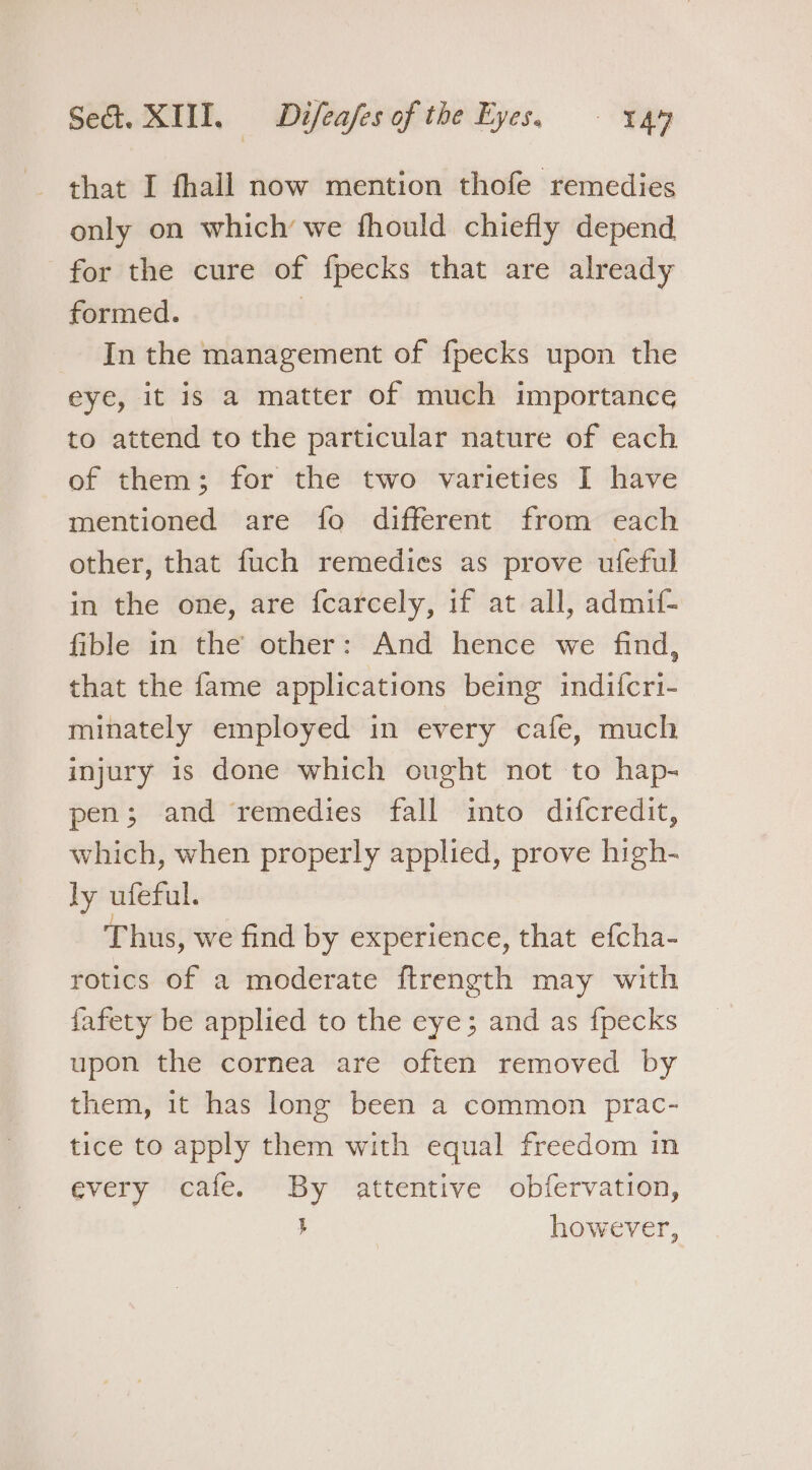 only on which’ we fhould chiefly depend for the cure of fpecks that are already formed. In the management of f{pecks upon the eye, it is a matter of much importance to attend to the particular nature of each of them; for the two varieties I have mentioned are {fo different from each other, that fuch remedies as prove ufeful in the one, are {carcely, if at all, admif- fible in the other: And hence we find, that the fame applications being indifcri- minately employed in every cafe, much injury is done which ought not to hap- pen; and remedies fall into difcredit, which, when properly applied, prove high- ly ufeful. Thus, we find by experience, that efcha- rotics of a moderate ftrength may with fafety be applied to the eye; and as {pecks upon the cornea are often removed by them, it has long been a common prac- tice to apply them with equal freedom in every cafe. By attentive obfervation, | } however,