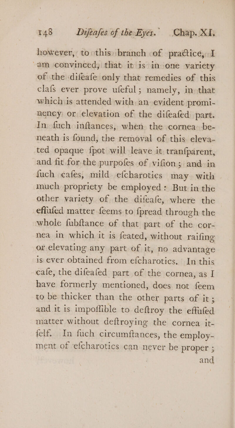 however, to this) branch of practice, I -am convinced, that it is in one variety of the ‘difeafe only that remedies of this clafs ever. prove ufeful; namely, in that whichis attended with an evident promi- nency or elevation of the difeafed part. In.-fuch inftances, when the cornea be- neath is found, the removal of this eleva- ted opaque fpot will leave it. tranfparent, and fit for the purpofes of vifion; and in fuch cafes, mild efcharotics may. with much propriety be employed : But in the other variety of the difeafe, where the effufed matter feems to fpread through the whole fubftance of that part of the cor- nea in which it is feated, without raifing or elevating any part of it, no advantage is ever obtained from efcharotics. In this cafe, the difeafed part of the cornea, as I have formerly mentioned, does not feem to be thicker than the other parts of it; and it is impoflible to deftroy the effufed matter without deftroying the cornea it- {elf. In fuch circumftances, the employ- ment of efcharotics can never be proper ;