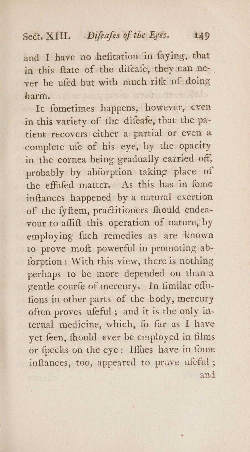 and I have no hefitation: in faying, that in this ftate of the difeafe, they can ne- _ ver be ufed but with much rifk of doing harm. | It fometimes happens, however, even in this variety of the difeafe, that the pa- tient recovers either a partial or even a complete ufe of his eye, by the opacity in the cornea being gradually carried off, probably by abforption taking place of the effufed matter. As this has in fome inftances happened by a natural exertion of the fyftem, practitioners fhould endea- vour to aflift this operation of nature, by employing fuch remedies as are known to prove moft powerful in promoting ab- forption: With this view, there is nothing perhaps to be more depended on than a gentle courfe of mercury. In fimilar effu- fions in other parts of the body, mercury often proves ufeful; and it is the only in- — ternal medicine, which, fo far as I have yet feen, fhould ever be employed in films or fpecks on the eye: Iflues have in fome inftances, too, appeared to prove uleful ;