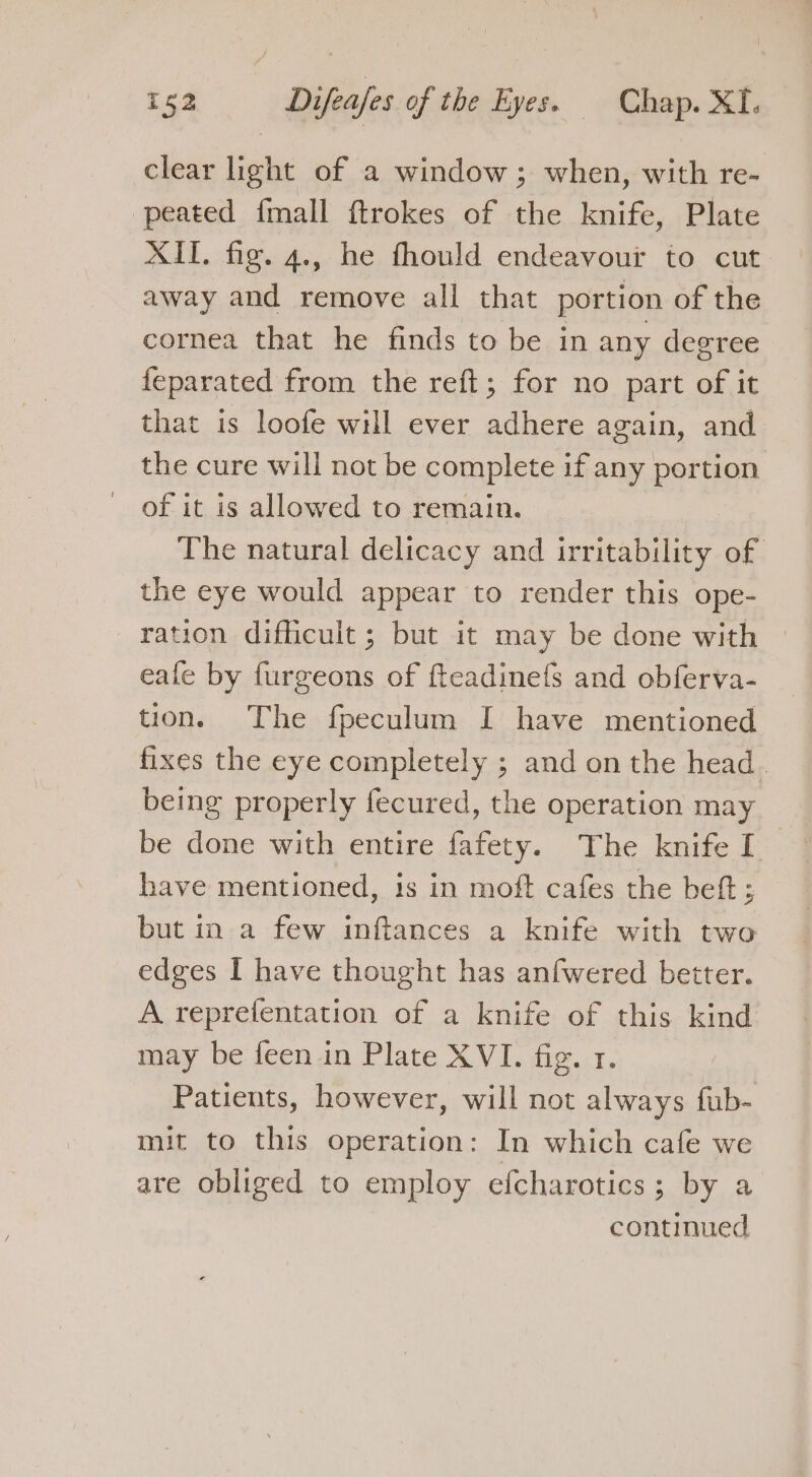 clear Laie of a window; when, with re- peated fmall ftrokes of the knife, Plate XII. fig. 4., he fhould endeavour to cut away and remove all that portion of the cornea that he finds to be in any degree feparated from the reft; for no part ag it that is loofe will ever adhere again, and the cure will not be complete if any portion of it is allowed to remain. The natural delicacy and irritability of the eye would appear to render this ope- ration difficult ; but it may be done with eafe by furgeons of fteadinefs and obferva- tion. The fpeculum I have mentioned fixes the eye completely ; and on the head. being properly fecured, the operation may be done with entire fafety. The knife I have mentioned, is in moft cafes the beft ; but in a few inftances a knife with two edges I have thought has anfwered better. A reprefentation of a knife of this kind may be feen in Plate XVI. fig. 1. Patients, however, will not always fub- mit to this operation: In which cafe we are obliged to employ efcharotics; by a continued