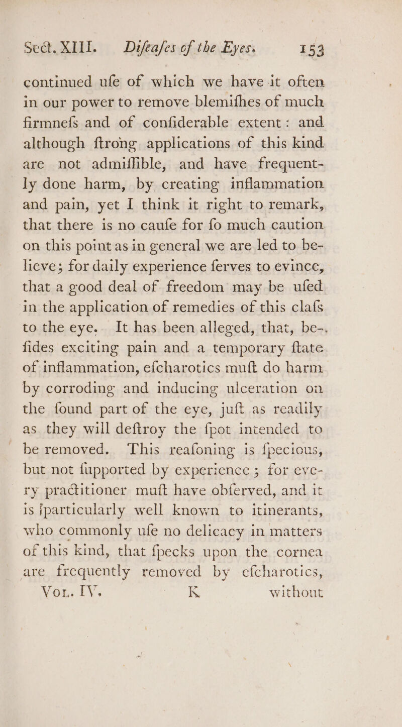 continued ufe of which we have it often in our power to remove blemifhes of much firmnefs and of confiderable extent: and although ftrong applications of this kind are not admiflible, and have frequent- ly done harm, by creating inflammation. and pain, yet I think it right to remark, that there is no caufe for fo much caution on this point asin general we are led to be- lieve; for daily experience ferves to evince, that a good deal of freedom may be uled in the application of remedies of this clafs to the eye. It has been alleged, that, be-. fides exciting pain and a temporary {tate of inflammation, efcharotics muft do harm by corroding and inducing ulceration on the found part of the eye, juft as readily as. they will deftroy the fpot intended to be removed. This reafoning is {pecious, but not fupported by experience ; for eve- ry practitioner muft have obferved, and it is [particularly well known to itinerants, who commonly ufe no delicacy in matters of this kind, that fpecks upon the cornea are frequently removed by efcharotics, You. FY. K withont