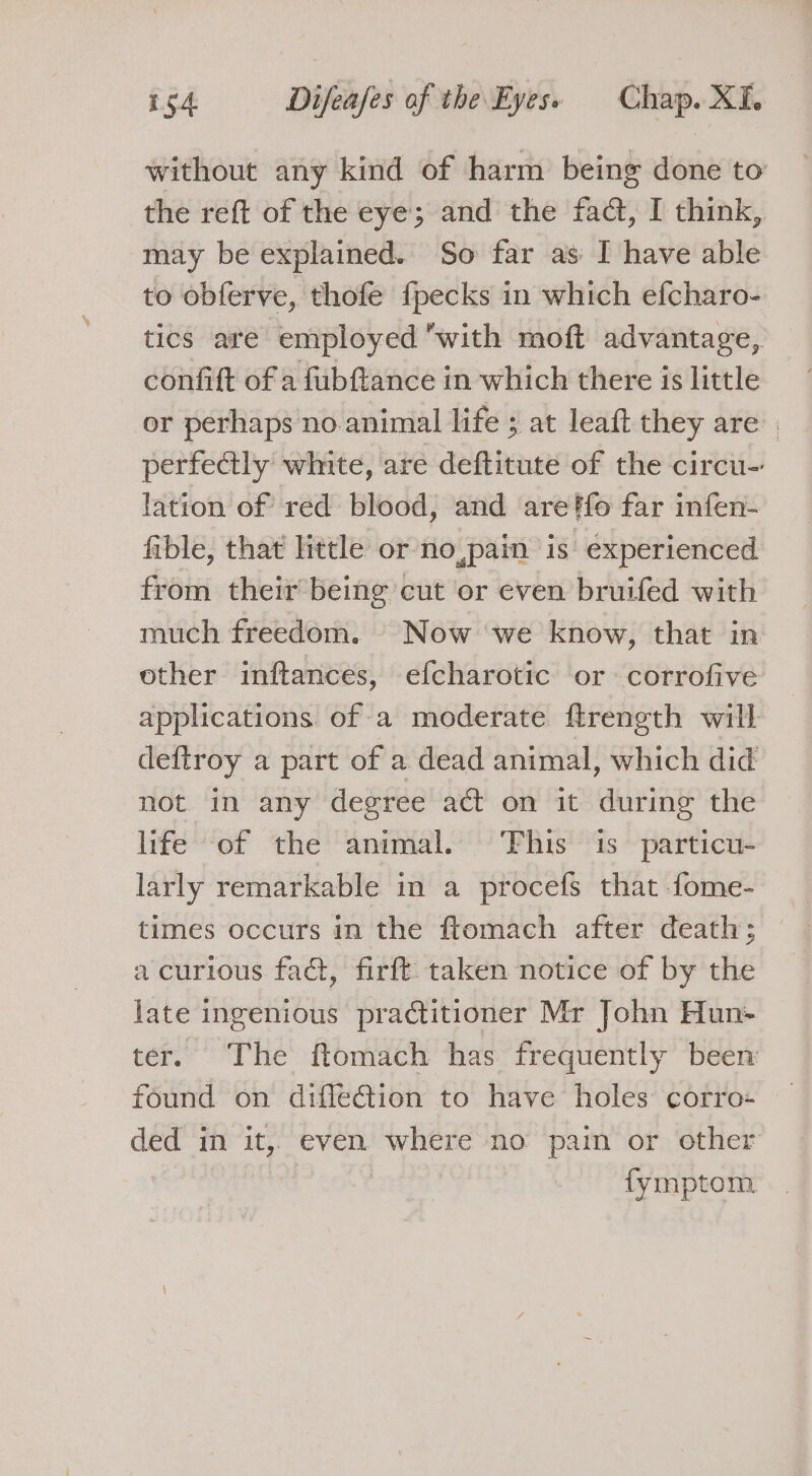 without any kind of harm being done to the reft of the eye; and the fact, I think, may be explained. So far as I have able to obferve, thofe fpecks in which efcharo- tics are employed with moft advantage, confift of a fubftance in which there is little or perhaps no.animal life ; at leaft they are | perfectly white, are deftitute of the circu- lation of red blood; and aretfo far infen- fible, that little or no,pain is experienced from their being cut or even bruifed with much freedom. Now we know, that in other inftances, efcharotic or corrofive applications. of a moderate ftrength will deftroy a part of a dead animal, which did not in any degree act on it during the life of the animal. ‘Phis is particu- larly remarkable in a procefs that fome- times occurs in the ffomach after death; a curious fact, firft taken notice of by the late ingenious practitioner Mr John Hun- ter. The ftomach has frequently been found on diffection to have holes corro- ded in it, even where no pain or other fymptom