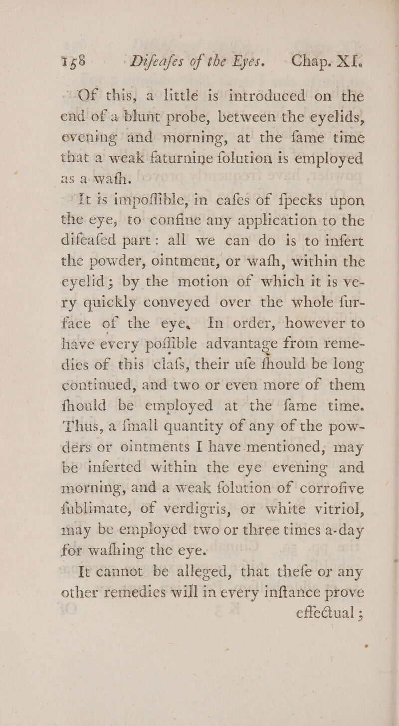 OF this, a littlé is introduced on the end of w blunt probe, between the eyelids, evening and morning, at the fame time tbat a weak faturnine folution is employed as a wwath. ‘It is impoliible, in cafes of {pecks upon the eye, to confine any application to the - difeafed part: all we can do is to infert the powder, ointment, or wath, within the eyelid; by the motion of which it is ve- ry quickly conveyed over the whole fur- face of the eye, In order, however to have ever 'y poflible advantage from reme- dies of this clafs, their ufe fhould be lone continued, and two or even more of them fhould be employed at the fame time. Thus, a {mall quantity of any of the pow- dérs or ointments I have-mentioned,; may be inferted within the eye evening and morning, and a weak folution of corrofive fublimate, of verdicris, or white vitriol, may be employed two or three times a-day for wafhing the eye. It cannot be alleged, that thefe or any other remedies will in every inftance prove effectual ;