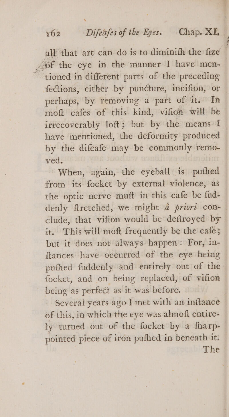 % ° 162 Difeufes of the Eyes. Chap. XI, all that art can do is to diminifh the fize — of the eye in the manner I have men- ~~ gioned in different parts of the preceding fections, either by puncture, meifion, or | perhaps, by removing a part of. it. In moft cafes of this kind, vifion will be irrecoverably loft; but by the means I have mentioned, the deformity produced by the difeafe may be commonly remo- ved. | When, again, the eyeball is puthed from its focket by external violence, as the optic nerve muft in this cafe be fud- denly ftretched, we might @ priort con- — clude, that vifion would be defiroyed by it. This will moft frequently be the cafe; but it does not always happen: For, in- {tances have oceurred of the eye being puthed fuddenly and entirely out of the focket, and on being replaced, ef vifion being as perfect as it was before. Several years ago I met with an inftance of this, in which the eye was almoft entire- ty turned out of the focket by a fharp- pointed piece of iron pufhed in beneath it. | The