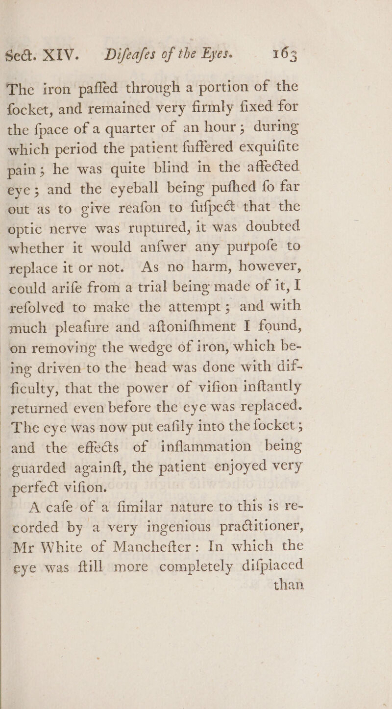 The iron pafled through a portion of the focket, and remained very firmly fixed for the fpace of a quarter of an hour; during which period the patient fuffered exquifite pain; he was quite blind in the affected eye; and the eyeball being pufhed fo far out as to give reafon to fufpect that the optic nerve was ruptured, it was doubted whether it would anfwer any purpofe to replace it or not. As no harm, however, could arife from a trial being made of it, I -gefolved to make the attempt; and with much pleafure and aftonifhment I found, on removing the wedge of iron, which be- ing driven to the head was done with dif- ficulty, that the power of vifion inftantly _ yeturned even before the eye was replaced. _ The eye was now put eafily into the focket 5 and the effe@s of inflammation being euarded againft, the patient enjoyed very perfect vifion. A cafe of a fimilar nature to this is re- corded by a very ingenious practitioner, Mr White of Manchefter: In which the eye was ftill more completely difplaced than