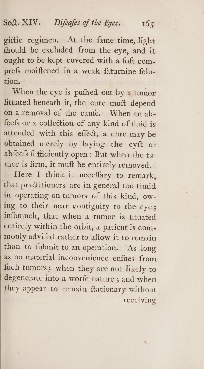 giftic regimen. At the fame time, light fhould be excluded from the eye, and it ought to be kept covered with a foft com- prefs moiftened in a weak faturnine folu- tion. | a When the eye is pufhed out by a tumor {cefs or a collection of any kind of fluid is mor is firm, it muft be entirely removed. Here I think it neceflary to remark, in operating on tumors of this kind, ow- ing to their near contiguity to the eye; entirely within the orbit, a patient is com- monly advifed rather to allow it to remain than to fubmit to an operation. As long as no material inconvenience enfues from duch tumors; when they are not likely to recelvying