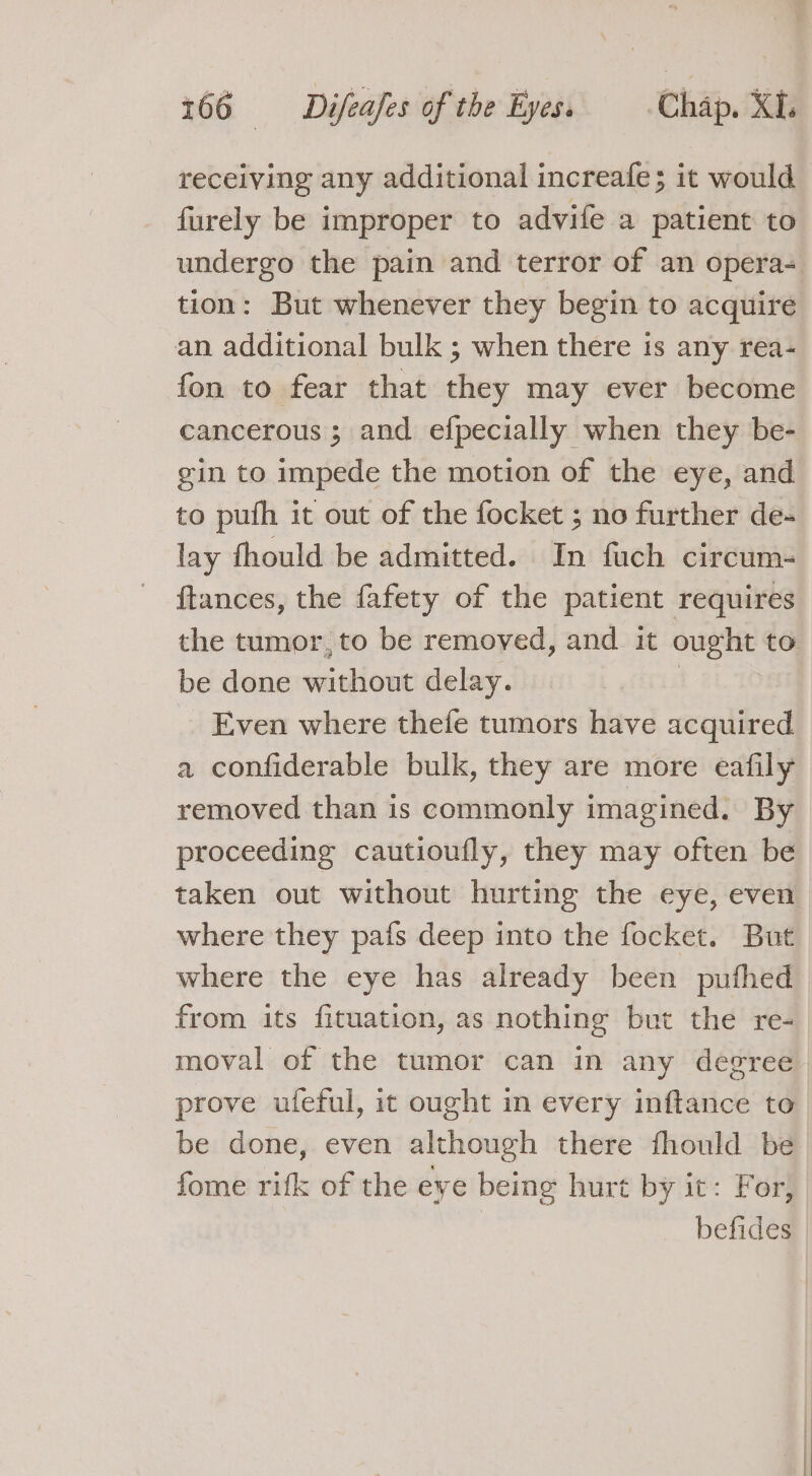 receiving any additional increafe; it would furely be improper to advife a patient to undergo the pain and terror of an opera- tion: But whenever they begin to acquire an additional bulk ; when there is any rea- fon to fear that they may ever become cancerous ; and efpecially when they be- gin to impede the motion of the eye, and to puth it out of the focket ; no further de- lay fhould be admitted. In fuch circum- ftances, the fafety of the patient requires the tumor, to be removed, and it ought to be done without delay. : _ Even where thefe tumors have acquired a confiderable bulk, they are more eafily removed than is commonly imagined. By proceeding cautioufly, they may often be taken out without hurting the eye, even where they pafs deep into the focket. But where the eye has already been pufhed from its fituation, as nothing but the re- moval of the tumor can in any degree prove ufeful, it ought in every inftance to be done, even although there fhould be. fome rifk of the eye being hurt by it: For, | befides