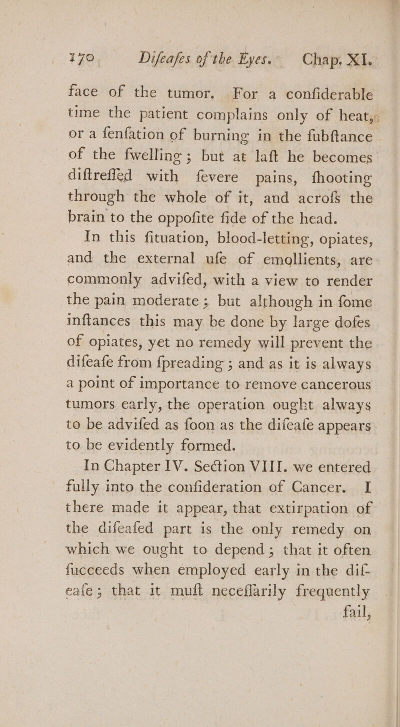 face of the tumor. For a confiderable time the patient complains only of heat,: or a fenfation of burning in the fubftance of the fwelling; but at laft he becomes diftreffed with fevere pains, fhooting through the whole of it, and acrofs the brain to the oppofite fide of the head. In this fituation, blood-letting, opiates, and the external ufe of emollients, are commonly advifed, with a view to render the pain moderate ; but although in fome inftances this may be done by large dofes of opiates, yet no remedy will prevent the difeafe from {preading ; and as it is always a point of importance to remove cancerous tumors early, the operation ought always — to be advifed as foon as the difeafe appears to be evidently formed. In Chapter IV. Section VIII. we sordid fully into the confideration of Cancer. I there made it appear, that extirpation of the difeafed part is the only remedy on which we ought to depend; that it often fucceeds when employed early in the dif eafe; that it muft neceflarily frequently fail,