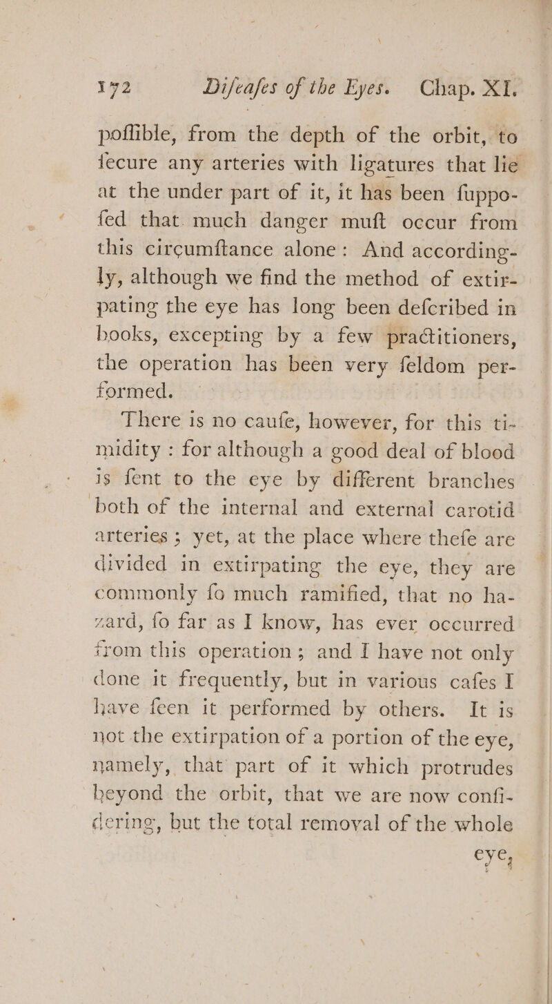 at the under part of it, it has been fuppo- fed that. much danger muft occur from this circumftance alone: And according- ly, although we find the method of extir- pating the eye has long been defcribed in books, excepting by a few praditioners, the operation has been very feldom per- formed. There is no caufe, however, for this ti- midity : for although a good deal of blood is fent to the eye by different branches both of the internal and external carotid arteries ; yet, at the place where thefe are divided in extirpating the eye, they are commonly fo much ramified, that no ha- ward, fo far as I know, has ever occurred from this operation; and I have not only done it frequently, but in various cafes I have feen it performed by others. It is “not the extirpation of a portion of the eye, namely, that part of it which protrudes beyond the orbit, that we are now confi- dering, but the total removal of the whole eye, a