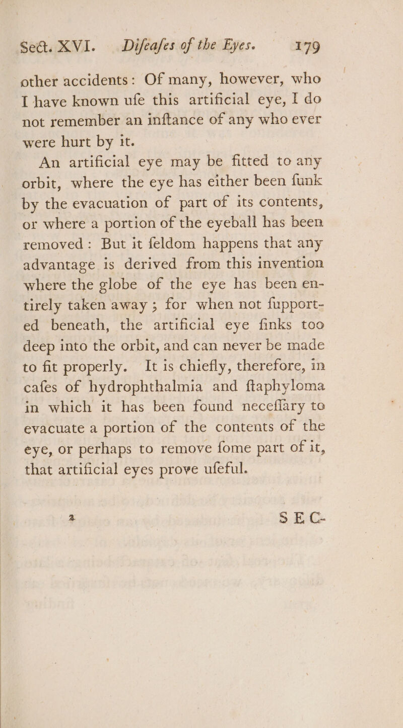 other accidents: Of many, however, who I have known ule this artificial eye, I do not remember an inftance of any who ever were hurt by it. An artificial eye may be fitted to any orbit, where the eye has either been funk by the evacuation of part of its contents, or where a portion of the eyeball has been removed: But it feldom happens that any advantage is derived from this invention where the globe of the eye has been en- tirely taken away ; for when not fupport- ed beneath, the artificial eye finks too deep into the orbit, and can never be made to fit properly. It is chiefly, therefore, in cafes of hydrophthalmia and ftaphyloma in which it has been found neceflary to evacuate a portion of the contents of the eye, or perhaps to remove fome part of it, that artificial eyes prove ufeful. + © E C-