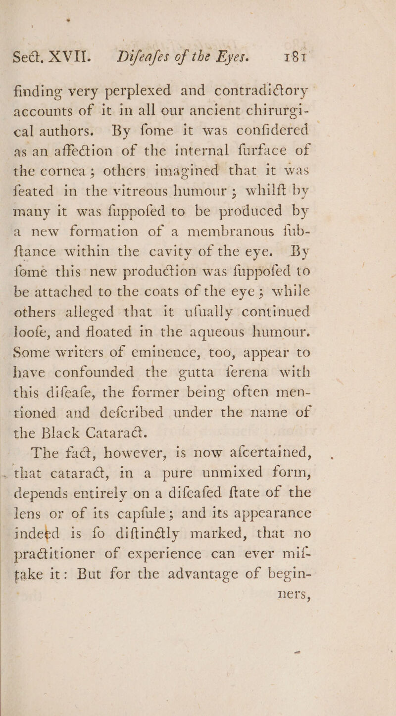 finding very perplexed and contradictory accounts of it in all our ancient chirurei- cal authors. By fome it was confidered as an affection of the internal furface of the cornea ; others imagined that it was feated in the vitreous humour ; whilft by many it was fuppofed to be produced by -a new formation of a membranous fub- ftance within the cavity of the eye. By feme this new production was fuppofed to be attached to the coats of the eye; while others alleged that it ufually continued loofe, and floated in the aqueous humour. Some writers of eminence, too, appear to have confounded the gutta ferena with this difeafe, the former being often men- tioned and defcribed under the name of the Black Cataract. The fad, however, is now afcertained, . that cataraé, in a pure unmixed form, depends entirely on a difeafed ftate of the lens or of its capfule; and its appearance indetd is fo diftn@ly marked, that no practitioner of experience can ever mii- take it: But for the advantage of begin- ners,