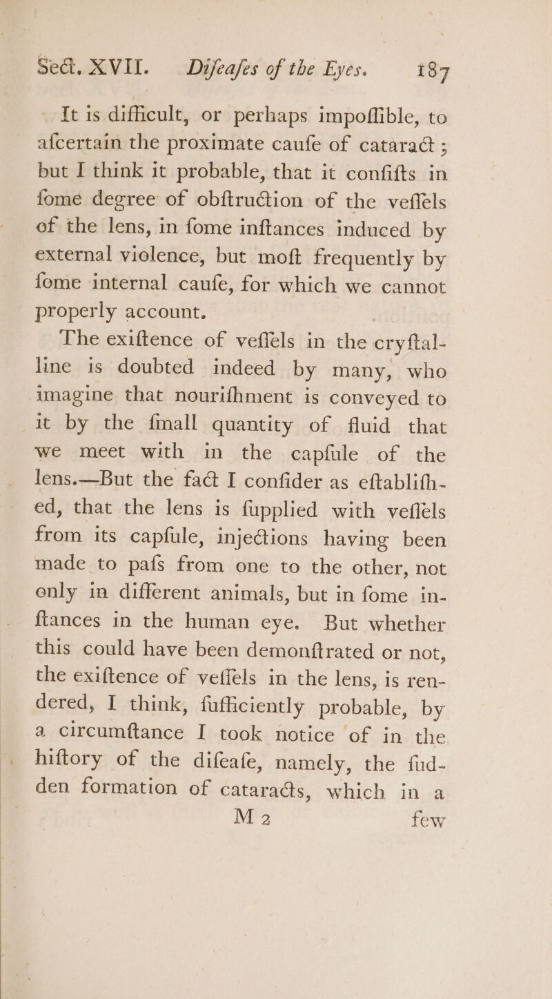 It is difficult, or perhaps impoffible, to afcertain the proximate caufe of cataraé ; but I think it probable, that it confifts in fome degree of obftruction of the veflels of the lens, in fome inftances induced by external violence, but moft frequently by fome internal caufe, for which we cannot properly account. The exiftence of veffels in the cry al- line is doubted indeed by many, who imagine that nourifhment is conveyed to it by the fmall quantity of fluid that we meet with in the capfule of the lens.—But the fa@ I confider as eftablith- ed, that the lens is fupplied with veflels from. its capfule, injections having been made to pafs from one to the other, not only in different animals, but in fome in- ftances in the human eye. But whether this could have been demonftrated or not, the exiftence of veffels in the lens, is ren- dered, I think, fufficiently probable, by a circumftance I took notice of in the hiftory of the difeafe, namely, the fud- den formation of cataraés, which in a M 2 few