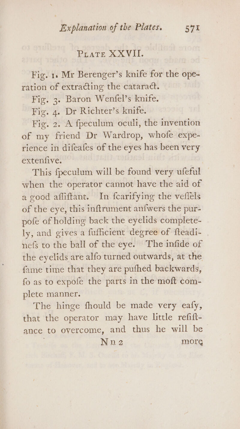 PEATE XA VII. Fig. 1. Mr Berenger’s knife for the ope- ration of extracting the cataract. Fig, 3. Baron Wenfel’s knife. Fig. 4. Dr Richter’s knife. Fig. 2. A fpeculum oculi, the invention of my friend Dr Wardrop, whofe expe- rience in difeafes of the eyes has been very extenfive. This fpeculum will be found very ufeful — when the operator cannot have the aid of a good afliftant. In fcarifying the veflels of the eye, this inftrument anfwers the pur- pofe of holding back the eyelids complete- ly, and gives a fuficient degree of fteadi- | nefs to the ball of the eye. The infide of the eyelids are alfo turned outwards, at the fame time that they are pufhed backwards, fo as to expofe the parts in the moft com- plete manner. The hinge fhould be aite very ealy, | that the operator may have little refift- ance to overcome, and thus he will be Nn2 morg