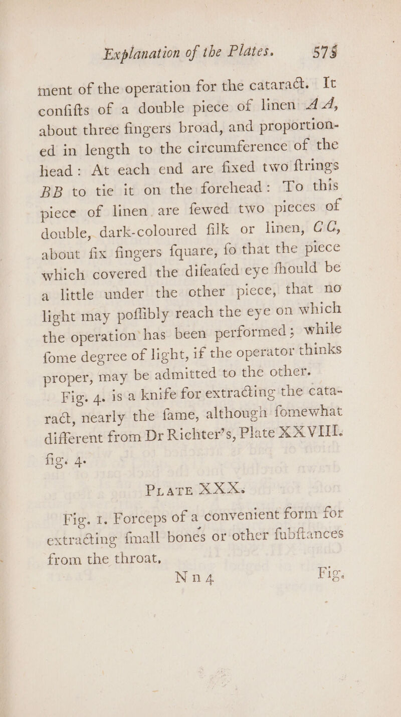 ment of the operation for the cataract. It confifts of a double piece of linen 44, about three fingers broad, and proportion- ed in length to the circumference of the head: At each end are fixed two ftrings BB to tie it on the forehead: To this piece of linen. are fewed two pieces of double, dark-coloured filk or linen, CC, about fix fingers {quare, fo that the piece which covered the difeafed eye fhould be a little under the other piece, that no light may poflibly reach the eye on which the operation has been performed ; while fome degree of light, if the operator thinks proper, may be admitted to the other. Fig. 4. is a knife for extraGine the cata= ract, nearly the fame, although fomewhat different from Dr Richter’s, Plate XXVIII. fig. Ae PLATE XXX. Fig. 1. Forceps of a convenient form for extracting {mall bones or other fubftances from the throat, Nnz Fig.