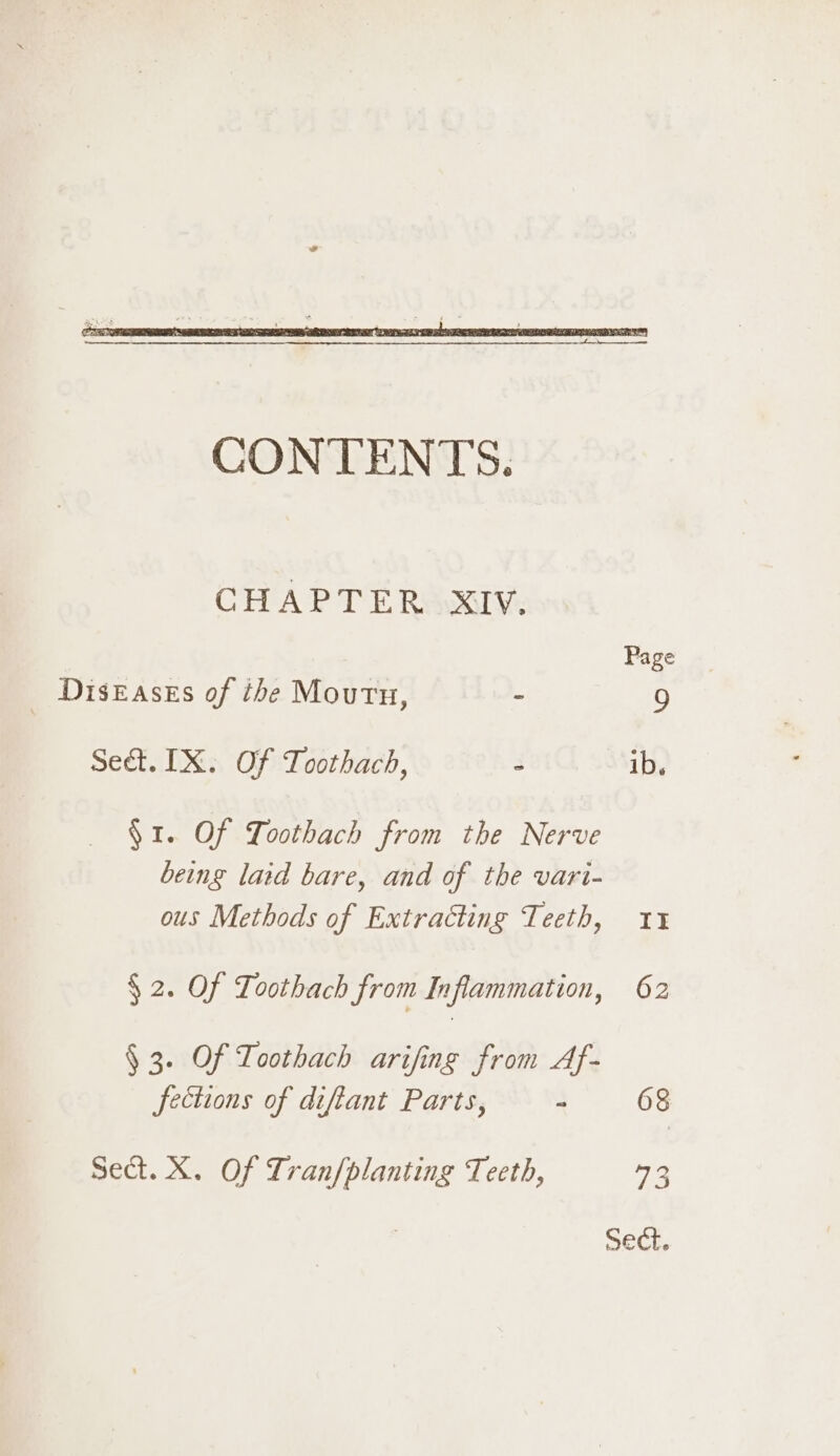 CHAPTER XIV. Page _ Diseases of the Mourn, - 9 Sed. IX. Of Toothach, 3 ib. §1. Of Loothach from the Nerve being laid bare, and of the vari- ous Methods of Extracting Teeth, 11 $2. Of Toothach from Inflammation, 62 § 3. Of Toothach arifing from Af- fections of diftant Parts, : 68 Sect. X. Of Lranfplanting Teeth, 73