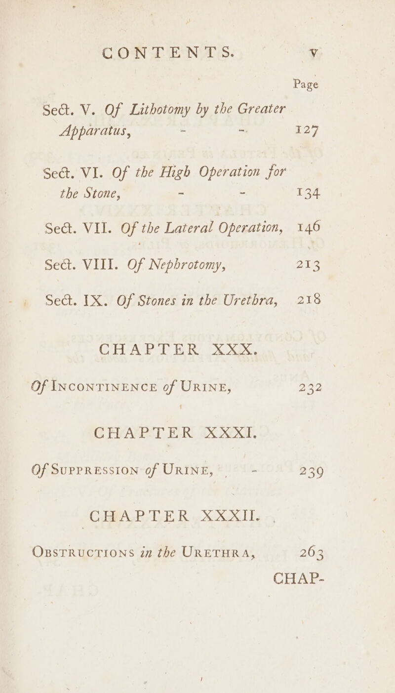 Sect. V. Of Lithotomy by the Greater Apparatus, ~ - 129 Sect. VI. 107 ihe Hiei Operation for the Stone, ~ 134 Sect. VII. Of the Lateral Operation, 146 Sect. VIII. Of Nephrotomy, 213 Sect. IX. Of Stones in the Urethra, 216 CHAPTER XXX. Of INCONTINENCE of URINE, 232 CHAPTER XXXI. Of SUPPRESSION of URINE, ~~ - 230 CiPALP TLE R oe XOCKITS OBSTRUCTIONS in the URETHRA, 263