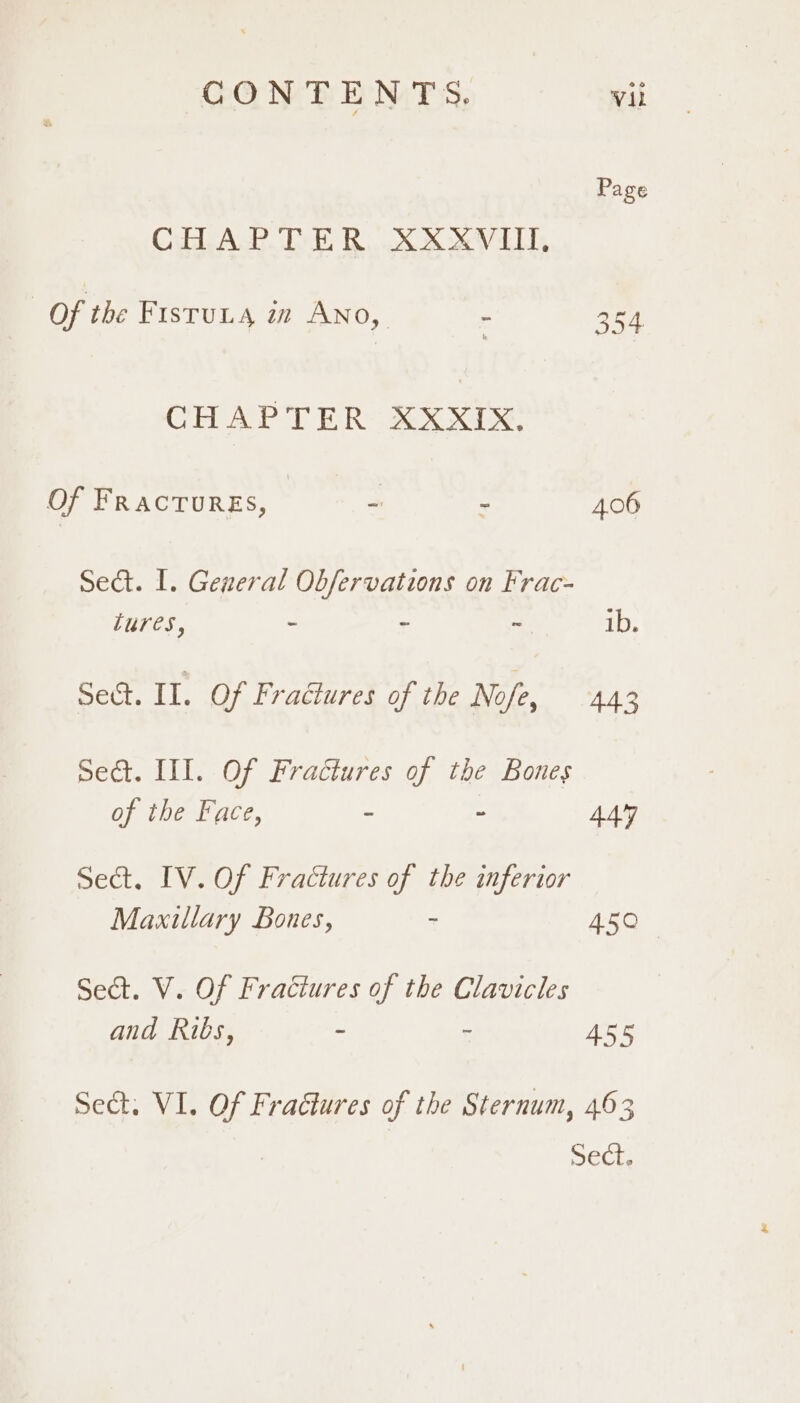 Page CHAR Tt Box XO ELT, Of the FIsTuLA i ANO,_ - 354 CH APT ER AX XI Of FRACTURES, | * 406 Sedat. I. General Obfervations on Frac- tures, - ~ ~ ib. Sect. II. Of Fractures of the Nofe, 443 Sect. III. Of Fractures of the Bones of the Face, : 2 444 Sect. IV. Of Fractures of the inferior Maxillary Bones, - 450 Sect. V. Of Fractures of the Clavicles and Ribs, - - 455 Sect. VI. Of Fractures of the Sternum, 463