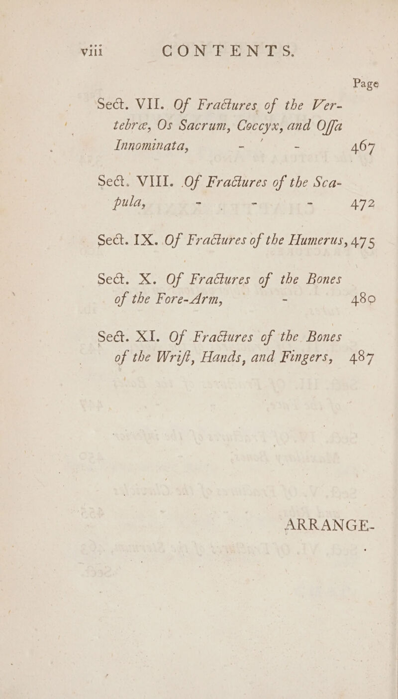 Page sect. VII. Of Fractures of the Ver- tebre, Os Sacrum, eam and Offa Innominata, - 467 Sect. VIII. Of Fractures of the Sca- pula, ene S ms i 472 Sect. IX. Of Fractures of the Humerus, 475 Sect. X. Of Fractures of the Bones of the Fore-Arm, - 480 Seé&amp;t. XI. Of Fractures of the Bones of the Wrift, Hands, and Fingers, 487 ARRANGE-