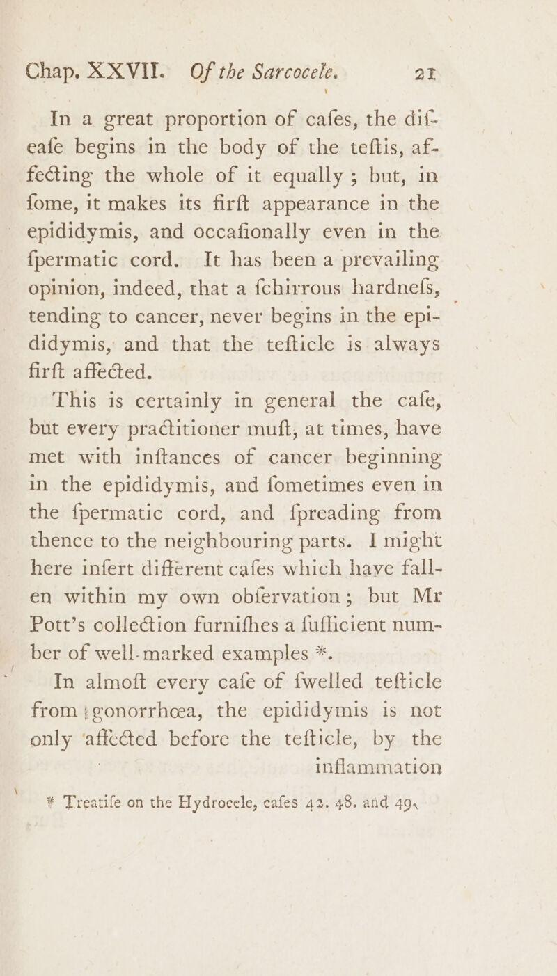 In a great proportion of cafes, the dif- eafe begins in the body of the teftis, af- fecting the whole of it equally; but, in fome, it makes its firft appearance in the epididymis, and occafionally even in the {permatic cord. It has been a prevailing opinion, indeed, that a fchirrous hardnefs, tending to cancer, never begins in the epi- didymis,' and that the tefticle is always firft affected. This is certainly in general the cafe, but every practitioner muft, at times, have met with inftances of cancer beginning in the epididymis, and fometimes even in the {permatic cord, and fpreading from thence to the neighbouring parts. I might here infert different cafes which have fall- en within my own obfervation; but Mr — Pott’s collection furnithes a fufficient num- ber of well-marked examples *. In almoft every cafe of {welled tefticle from ;gonorrhoea, the epididymis is not only eae before the tefticle, by the inflammation * Treatife on the Hydrocele, cafes 42. 48. and 49,