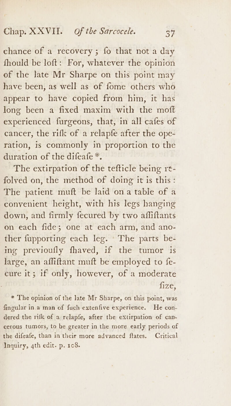 e) chance of a recovery ; fo that not a day fhould be loft: For, whatever the opinion of the late Mr Sharpe on this point may have been, as well as of fome others who appear to have copied from him, it has long been a fixed maxim with the moft experienced furgeons, that, in all cafes of cancer, the rifk of a relapfe after the ope- ration, is commonly in proportion to the duration of the difeafe *. The extirpation of the tefticle being re- folved on, the method of doing it is this: The patient muft be laid ona table of a convenient height, with his legs hanging down, and firmly fecured by two afliftants On each tides” one’ -at “each dtm, and’ ano- ther fupporting each leg. © The parts be- ing previoufly fhaved, if the tumor is large, an afliftant muft be employed to fe- cure it; 1f only, however, of a moderate fize, * The opinion of the late Mr Sharpe, on this point, was fingular in.a man of fuch extenfive experience. He con- dered the rifk of a relapfe, after the extirpation of can- cerous tumors, to be greater in the more early periods of the difeafe, than in their more advanced ftates. Critical Inquiry, 4th edit. p. 108.