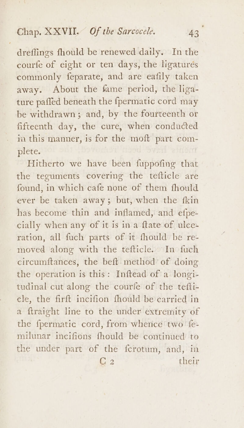 dreflings fhould be renewed daily. In the courfe of eight or ten days, the ligaturés commonly feparate, and are eafily taken away. About the fame period, the liga- ture pafled beneath the fpermatic cord may be withdrawn; and, by the fourteenth or fifteenth day, the cure, when conducted ia this manner, is for the moft part com- plete. | Hitherto we have been fuppofing that the teguments covering the tefticle are found, in which cafe none of them fhould ever be taken away; but, when the fkin has become thin and inflamed, and efpe- cially when any of it is in a ftate of ulce- ration, all fuch parts of it fhould be re- moved along with the tefticle. In fuch circumftances, the beft. method of doing the operation is this: Inftead of a longi- tudinal cut along the courfe of the tefti- cle, the firft incifion fhould be carried in a firaight line to the under extremity of the {permatic cord, from whence two fe- milunar incifions fhould be continued to the under part of the {crotum, and, in C2 their