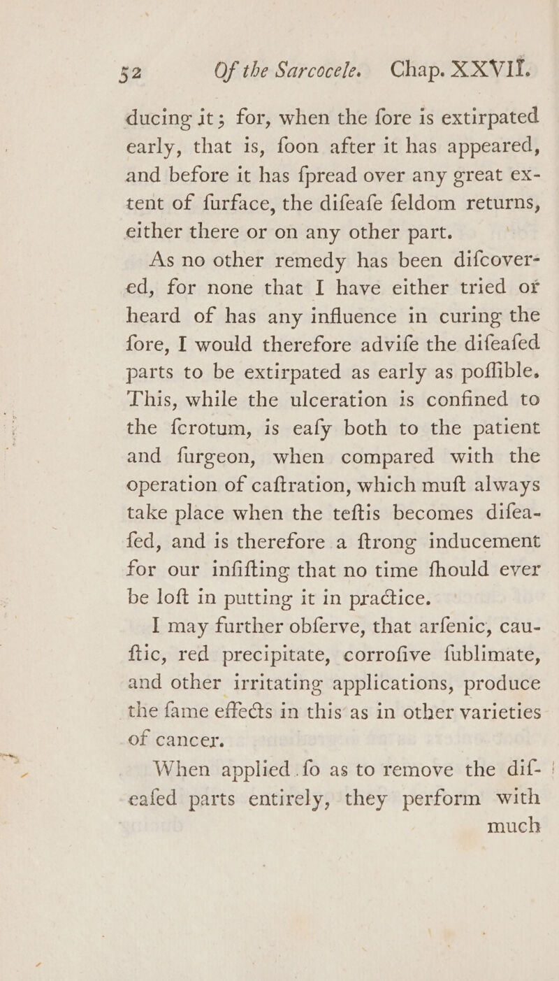 ducing it; for, when the fore is extirpated early, that is, foon after it has appeared, and before it has fpread over any great ex- tent of furface, the difeafe feldom returns, either there or on any other part. As no other remedy has been difcover- ed, for none that I have either tried of heard of has any influence in curing the fore, I would therefore advife the difeafed parts to be extirpated as early as poflible. This, while the ulceration is confined to the fcrotum, is eafy both to the patient and furgeon, when compared with the operation of caftration, which muft always take place when the teftis becomes difea- fed, and is therefore a ftrong inducement for our infifting that no time fhould ever be loft in putting it in practice. I may further obferve, that arfenic, cau- ftic, red precipitate, corrofive fublimate, and other irritating applications, produce the fame effeéts in this as in other varieties of cancer. When applied .fo as to remove the dif- | eafed parts entirely, they perform with | much