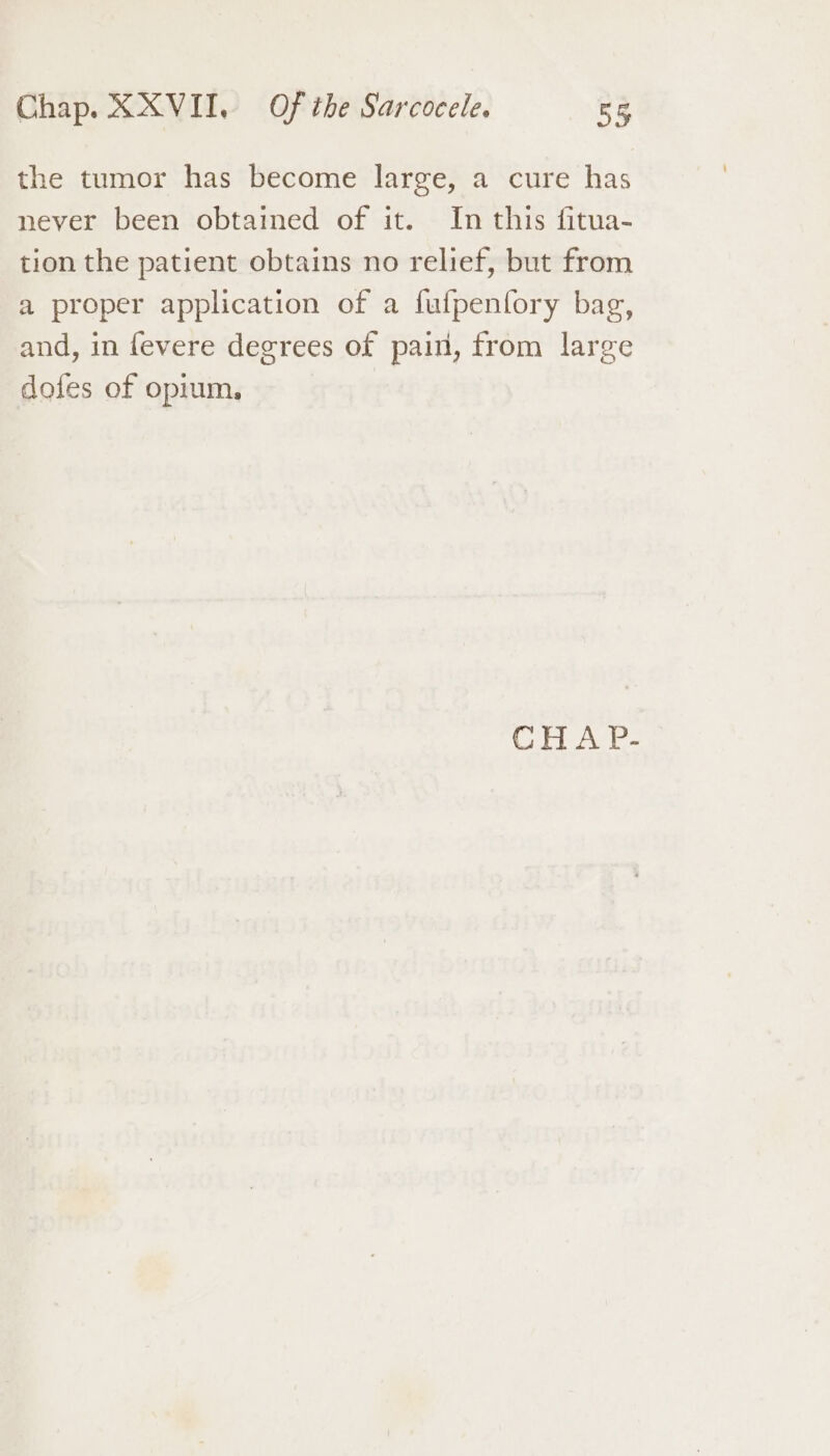 the tumor has become large, a cure has never been obtained of it. In this fitua- tion the patient obtains no relief, but from a proper application of a fufpenfory bag, and, in fevere degrees of pain, from large dofes of opium, | CHA P.-