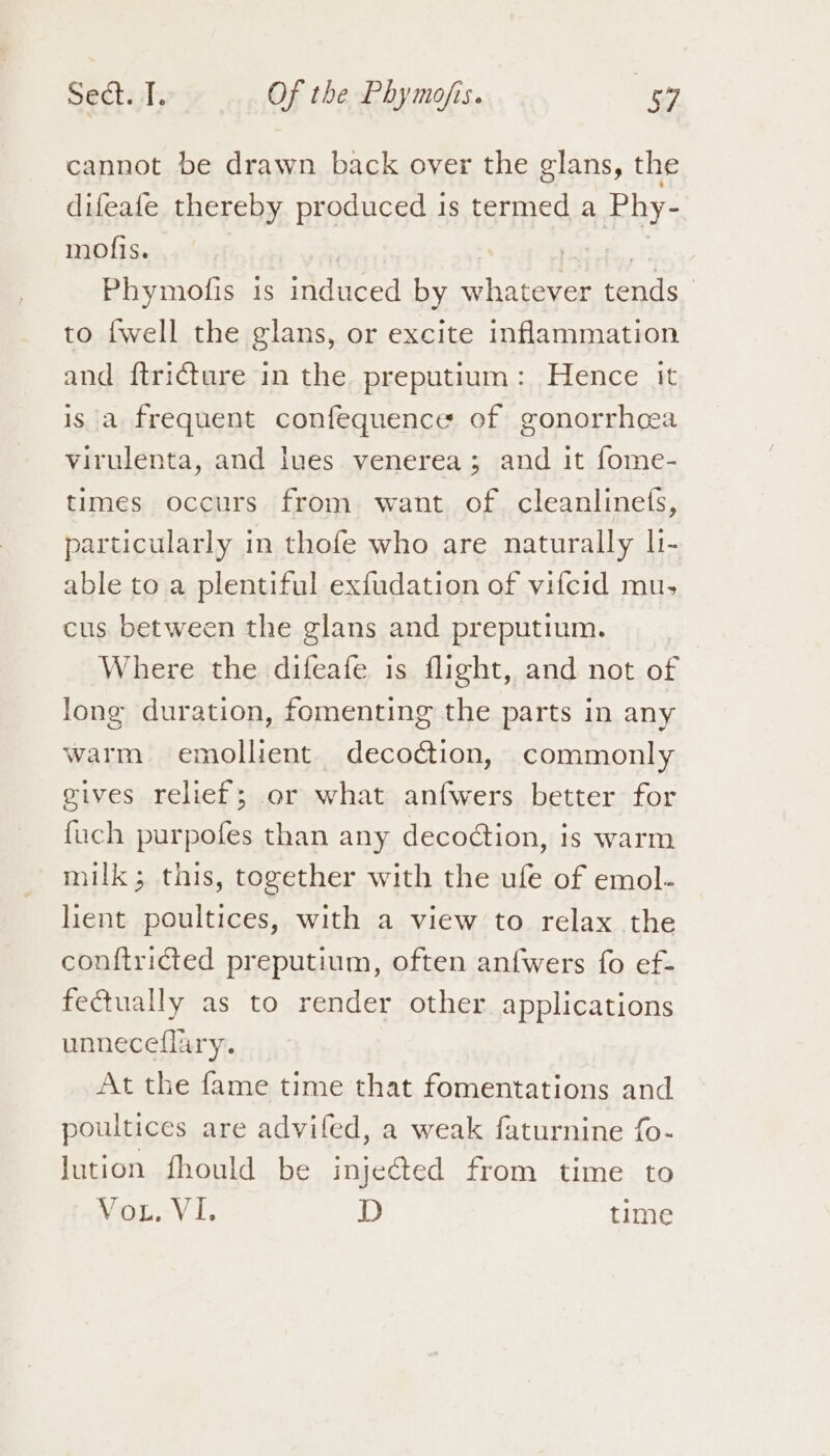 cannot be drawn back over the glans, the difeafe thereby produced 1s termed a Fay; mofis. . Phymofis is induced by whatever tends to {well the glans, or excite inflammation and ftricture in the preputium: Hence it is a frequent confequence of gonorrhoea virulenta, and lues venerea; and it fome- times occurs from want of cleanlinefs, particularly in thofe who are naturally li- able to a plentiful exfudation of vifcid mu, cus between the glans and preputium. | Where the difeafe is flight, and not of long duration, fomenting the parts in any warm emollient decoction, commonly gives relief; or what anfwers better for fuch purpofes than any decodtion, is warm milk; this, together with the ufe of emol- lient poultices, with a view to relax the conftricted preputium, often anfwers fo ef- fectually as to render other applications unneceflary. At the fame time that fomentations and poultices are advifed, a weak faturnine fo- lution fhould be inje&amp;ted from time to Win. Vi. D time