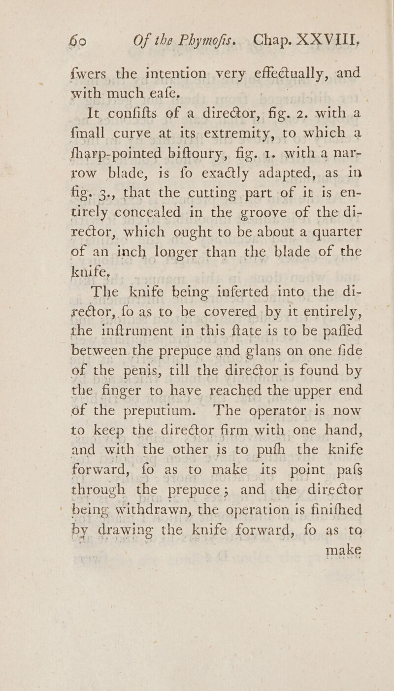 fwers the intention very SHAT: and with much calc : , It confifts of a director, fig. 2. with a fmall curve at its extremity, to which a fharp-pointed biftoury, fig. 1. with a nar- row blade, is fo exactly adapted, as in fig. 3., that the cutting part of it is en- tirely concealed in the eroove of the di- rector, which ought to be about a quarter of an inch longer than the blade of the knife. 3 The knife being inferted into the di- rector, fo as to be covered by it entirely, the inftrument in this flate is to be pafled between the prepuce and glans on one fide of the penis, till the director is found by the finger to have reached the upper end of the preputium. The operator is now to keep the dire@or firm with one hand, and with the other is to pufh the knife forward, fo as to make its point pafs through the prepuce; and the director ' being withdrawn, the operation is finithed by drawing the knife forward, fo as to make