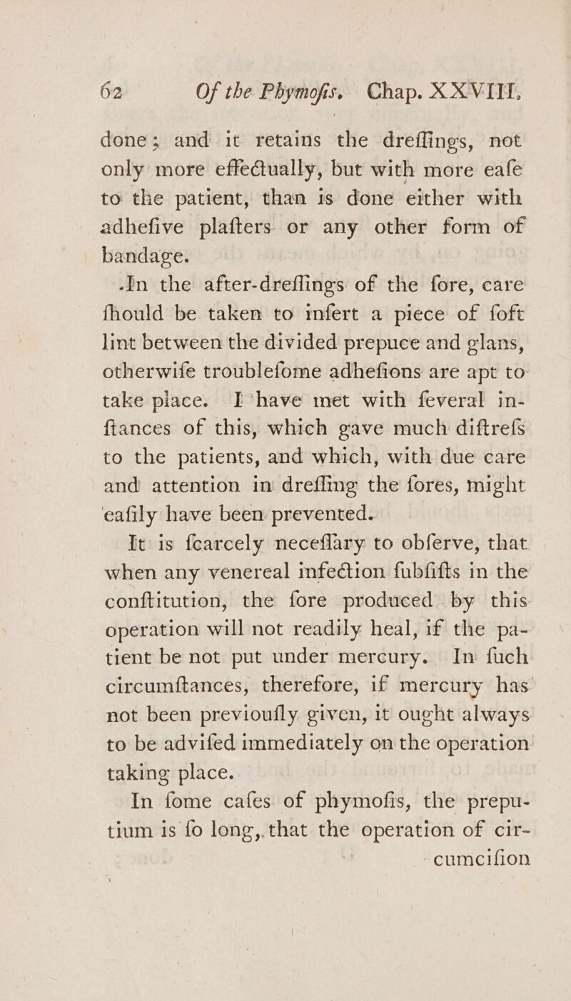 done; and it retains the dreflings, not only more effectually, but with more eafe to the patient, than 1s done either with adhefive plafters or any other form of bandage. -In the after- destinies of the fore, care fhould be taken to mfert a piece of foft lint between the divided prepuce and glans, otherwife troublefome adhefions are apt to take place. Ihave met with feveral in- ftances of this, which gave much diftrefs to the patients, and which, with due care and attention in drefling the fores, might eafily have been prevented. | It is fearcely neceflary to obferve, that when any venereal infection fubfifts in the conftitution, the fore produced by this operation will not readily heal, if the pa- tient be not put under mercury. In fuch circumftances, therefore, if mercury has. not been previoufly given, it ought always to be advifed immediately on the operation taking place. In fome cafes of phymofis, the prepu- tium is fo long,.that the operation of cir- -cumceifion