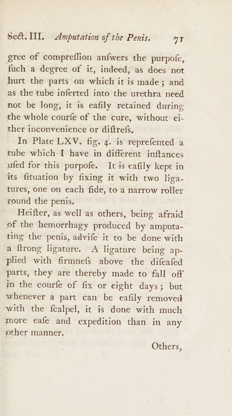 gree of compreflion anfwers the purpofe, fuch a degree of it, indeed, as does not hurt the parts on which it is made; and as the tube inferted into the urethra need not be long, it is eafily retained during the whole courfe of the cure, without ei- ther inconvenience or diftrefs, In Plate LXV. fig. 4. is reprefented a tube which I have in different inftances ufed for this purpofe. It is eafily kept in its fituation by fixing it with two liga- tures, one on each fide, to a narrow roller round the penis. | Heifter, as well as others, being afraid of the hemorrhagy produced by amputa- ting the penis, advife it to be done with a ftrong ligature. A ligature being ap- plied with firmnefs above the difeafed parts, they are thereby made to fall off in the courfe of fix or eight days; but whenever a part can be eafily removed with the fealpel, it is done with much more eafe and expedition than. in any other manner. Others,